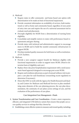 A.	 Medicaid
■■ Require states to offer community- and home-based care option with
determination to be made on basis of functional impairment.
■■ Provide consistent information on availability of services, both institutional as well as home and community based, regardless of your point
of entry into care and require the use of a universal assessment tool to
evaluate need and placement.
■■ Decouple eligibility for HCBS from a determination of nursing home
eligibility.
■■ Consolidate and simplify waivers to states with performance-based requirements and gain-sharing.
■■ Provide states with technical and administrative support to encourage
move to HCBS and to build the needed community infrastructure to
support HCBS.
■■ Develop standard quality measures for both home as well as institutional LTC facilities.
B.	 Medicare
■■ Provide a new caregiver support benefit for Medicare eligibles with
functional impairments in order to support more HCBS. (Need to determine basis of eligibility and cost.)
■■ Replace three-day prior hospitalization requirement with a need assessment-based approach designed to encourage post-acute HCBS.
■■ Require and reimburse physicians as part of annual wellness visit to prepare a care plan for each beneficiary (researching recent regulation to
determine if necessary).
■■ Direct the ONC to work with the Agency for Health Research and Quality and Centers for Medicare and Medicaid Services in plan standardizing some elements of the care planning process, the care plan documentation, the continuity of care plans across settings of care, and the
evaluation of the performance of care plans.
Care Integration/Care Management—Duals
8.	 System Transformation and Care Coordination—Create a more responsive,
efficient, and integrated LTSS delivery system that ensures that people can access quality services in settings that they choose by:
■■ Establishing a more effective system to measure and reward quality, including:

APPENDIX A: Commissioner Ideas 103

 