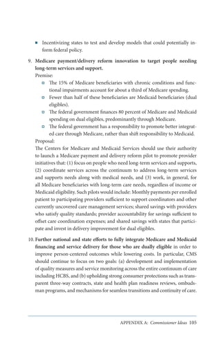 ■■

Incentivizing states to test and develop models that could potentially inform federal policy.

9.	 Medicare payment/delivery reform innovation to target people needing
long-term services and support.
Premise:
The 15% of Medicare beneficiaries with chronic conditions and functional impairments account for about a third of Medicare spending.
Fewer than half of these beneficiaries are Medicaid beneficiaries (dual
eligibles).
The federal government finances 80 percent of Medicare and Medicaid
spending on dual eligibles, predominantly through Medicare.
The federal government has a responsibility to promote better integrated care through Medicare, rather than shift responsibility to Medicaid.
Proposal:
The Centers for Medicare and Medicaid Services should use their authority
to launch a Medicare payment and delivery reform pilot to promote provider
initiatives that: (1) focus on people who need long-term services and supports,
(2) coordinate services across the continuum to address long-term services
and supports needs along with medical needs, and (3) work, in general, for
all Medicare beneficiaries with long-term care needs, regardless of income or
Medicaid eligibility. Such pilots would include: Monthly payments per enrolled
patient to participating providers sufficient to support coordinators and other
currently uncovered care management services; shared savings with providers
who satisfy quality standards; provider accountability for savings sufficient to
offset care coordination expenses; and shared savings with states that participate and invest in delivery improvement for dual eligibles.
10.	Further national and state efforts to fully integrate Medicare and Medicaid
financing and service delivery for those who are dually eligible in order to
improve person-centered outcomes while lowering costs. In particular, CMS
should continue to focus on two goals: (a) development and implementation
of quality measures and service monitoring across the entire continuum of care
including HCBS, and (b) upholding strong consumer protections such as transparent three-way contracts, state and health plan readiness reviews, ombudsman programs, and mechanisms for seamless transitions and continuity of care.

APPENDIX A: Commissioner Ideas 105

 