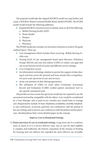 The proposal would take the original SOURCE model one step further and
create a SOURCE Patient Centered Health Home Model (PCHH). The PCHH
model would include the following additions:
Expand SOURCE covered services to include some or all of the following:
a.	 Skilled Nursing Facility (SNF)
b.	 Home Health
c.	 Hospice
d.	 Physician
e.	 Pharmacy
The PCHH model also includes six innovative elements to achieve the goals
outlined above. These are:
Care management which includes those receiving Skilled Nursing Facility care;
Varying levels of care management based upon Resource Utilization
Groups (RUGS) and case mix indices (CMI’s) to reduce care gaps that
can occur between levels of acuity and different service settings;
A no wrong door access;
An information technology solution to permit the support of data sharing in real time across the network and more closely link a comprehensive post-acute spectrum of care and services;
Acute care partners in data sharing agreements;
The utilization of CMSs—or some other—Continuity Assessment
Record and Evaluation (CARE) unified patient assessment tool vs.
site-specific assessment tools.
All provider services across the spectrum would also be required to use the
assessment tool and be compatible with the others. Care would be coordinated
by a Care Manager who is paid on per member per month basis to manage
care. Requirements include 24-hour telephonic availability, monthly telephonic care conferences, in-person quarterly care conferences with the patient in
the care setting, and in-person care conferences with the patient and the physician. Attached please find a more detailed paper on the concept.
Improve Care in Residential Settings
15.	Better provision of care in residential settings. Long-term care is a residence
issue as much as it is a service delivery issue. Just as care for dual eligibles
is complex and inefficient, the historic separation of the streams of funding
for housing and care delivery has impeded the most effective use of public
108 Commission on Long-Term Care Report to the Congress

 