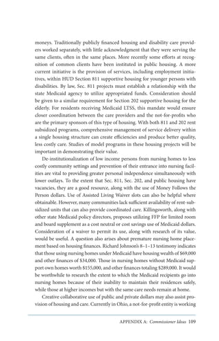 moneys. Traditionally publicly financed housing and disability care providers worked separately, with little acknowledgment that they were serving the
same clients, often in the same places. More recently some efforts at recognition of common clients have been instituted in public housing. A more
current initiative is the provision of services, including employment initiatives, within HUD Section 811 supportive housing for younger persons with
disabilities. By law, Sec. 811 projects must establish a relationship with the
state Medicaid agency to utilize appropriated funds. Consideration should
be given to a similar requirement for Section 202 supportive housing for the
elderly. For residents receiving Medicaid LTSS, this mandate would ensure
closer coordination between the care providers and the not-for-profits who
are the primary sponsors of this type of housing. With both 811 and 202 rent
subsidized programs, comprehensive management of service delivery within
a single housing structure can create efficiencies and produce better quality,
less costly care. Studies of model programs in these housing projects will be
important in demonstrating their value.
De-institutionalization of low income persons from nursing homes to less
costly community settings and prevention of their entrance into nursing facilities are vital to providing greater personal independence simultaneously with
lower outlays. To the extent that Sec. 811, Sec. 202, and public housing have
vacancies, they are a good resource, along with the use of Money Follows the
Person dollars. Use of Assisted Living Waiver slots can also be helpful where
obtainable. However, many communities lack sufficient availability of rent-subsidized units that can also provide coordinated care. Killingsworth, along with
other state Medicaid policy directors, proposes utilizing FFP for limited room
and board supplement as a cost neutral or cost savings use of Medicaid dollars.
Consideration of a waiver to permit its use, along with research of its value,
would be useful. A question also arises about premature nursing home placement based on housing finances. Richard Johnson’s 8–1–13 testimony indicates
that those using nursing homes under Medicaid have housing wealth of $69,000
and other finances of $34,000. Those in nursing homes without Medicaid support own homes worth $155,000, and other finances totaling $289,000. It would
be worthwhile to research the extent to which the Medicaid recipients go into
nursing homes because of their inability to maintain their residences safely,
while those at higher incomes but with the same care needs remain at home.
Creative collaborative use of public and private dollars may also assist provision of housing and care. Currently in Ohio, a not-for-profit entity is working
APPENDIX A: Commissioner Ideas 109

 