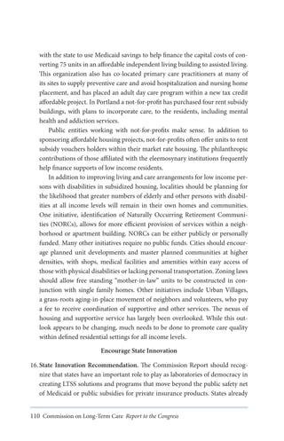 with the state to use Medicaid savings to help finance the capital costs of converting 75 units in an affordable independent living building to assisted living.
This organization also has co-located primary care practitioners at many of
its sites to supply preventive care and avoid hospitalization and nursing home
placement, and has placed an adult day care program within a new tax credit
affordable project. In Portland a not-for-profit has purchased four rent subsidy
buildings, with plans to incorporate care, to the residents, including mental
health and addiction services.
Public entities working with not-for-profits make sense. In addition to
sponsoring affordable housing projects, not-for-profits often offer units to rent
subsidy vouchers holders within their market rate housing. The philanthropic
contributions of those affiliated with the eleemosynary institutions frequently
help finance supports of low income residents.
In addition to improving living and care arrangements for low income persons with disabilities in subsidized housing, localities should be planning for
the likelihood that greater numbers of elderly and other persons with disabilities at all income levels will remain in their own homes and communities.
One initiative, identification of Naturally Occurring Retirement Communities (NORCs), allows for more efficient provision of services within a neighborhood or apartment building. NORCs can be either publicly or personally
funded. Many other initiatives require no public funds. Cities should encourage planned unit developments and master planned communities at higher
densities, with shops, medical facilities and amenities within easy access of
those with physical disabilities or lacking personal transportation. Zoning laws
should allow free standing “mother-in-law” units to be constructed in conjunction with single family homes. Other initiatives include Urban Villages,
a grass-roots aging-in-place movement of neighbors and volunteers, who pay
a fee to receive coordination of supportive and other services. The nexus of
housing and supportive service has largely been overlooked. While this outlook appears to be changing, much needs to be done to promote care quality
within defined residential settings for all income levels.
Encourage State Innovation
16.	State Innovation Recommendation. The Commission Report should recognize that states have an important role to play as laboratories of democracy in
creating LTSS solutions and programs that move beyond the public safety net
of Medicaid or public subsidies for private insurance products. States already
110 Commission on Long-Term Care Report to the Congress

 