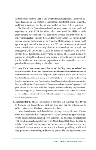 administer much of the LTSS in this country through Medicaid. Those with advanced systems are in a position to innovate and build off of existing strengths,
and those innovations can then serve as models for future federal solutions.
To this end, the Commission should not only encourage state and local
experimentation in LTSS, but should also recommend that HHS set aside
grant funding for state and local agencies to develop and implement LTSS
innovations, perhaps through the CMS Innovation Center, that will ultimately
remove some of the financial strain from the Medicaid system. States could
open up registries and infrastructure on a FFS basis to connect workers and
those in need, advise on the array of community-based options through case
management, the AAAs and ADRCs to expanded populations, and develop state-based funding and delivery models outside of Medicaid in order to
provide an affordable and accountable means of access to services especially
for the middle- and lower-income populations, similar to what has been proposed and is currently being explored in Hawaii.
17.	Expand CMMI demonstration authority and funding to test models of care
that fully connect home and community-based services and their associated
workforce with medical care for people with chronic health conditions and
functional limitations. An example could include incorporating the following
four key components into Accountable Care Organizations: (a) comprehensive
health and functional assessment; (b) creation and execution of a personalized
plan of care that includes a flexible range of benefits including long-term services and supports; (c) a multidisciplinary care team tailored to the individual’s
needs; and (d) active involvement of family caregivers including assessing their
needs and competencies.
18.	Flexibility for the states. The diversity of the states is a challenge when trying
to develop a top-down solution, but it can be an asset that can be harnessed to
deliver better, more affordable patient-centered care.
States have demonstrated their ability to develop creative solutions. Witness
Gary Alexander said that the requirement in Medicaid for multiple waiver requests creates inefficiencies and poorer outcomes. He described his experience
with the demonstration global waiver in Rhode Island that allows the state to
rebalance Medicaid long-term care and increase access to home and community-based services, ensure access to medical homes providing coordinated
care, promote accountability, and improve quality. The best recommendation

APPENDIX A: Commissioner Ideas 111

 