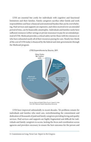 LTSS are essential but costly for individuals with cognitive and functional
limitations and their families. Family caregivers sacrifice other family and work
responsibilities and bear a financial and emotional burden that can be overwhelming. Paid services and supports are expensive, and when received over an extended
period of time, can be financially catastrophic. Individuals and families rarely have
sufficient resources (either savings or private insurance) to pay for an extended period of LTSS. Medicaid provides a critical safety net for those with few resources or
who have exhausted nearly all of their resources paying for care. Nearly two-thirds
of the cost of LTSS today is financed by the federal and state governments through
the Medicaid program.
LTSS Expenditures by Source, 2011
Other Public
$9.7 billion
4.6%

Other Private
$24.4 billion
11.6%

Medicaid
$131.4 billion
62.3%

Out-of-pocket
$45.5 billion
21.6%

Source: National Health Policy Forum, based on data
from 2011 National Health Expenditure Accounts

LTSS have improved substantially in recent decades. Yet problems remain for
individuals and families who need care, notwithstanding the commitment and
dedication of thousands of paid and family caregivers providing loving and quality
services. Paid services and supports are highly fragmented and difficult for individuals and family caregivers to access, lacking the focus and coordination across
agencies and providers necessary to ensure the best outcomes for the person and

4 Commission on Long-Term Care Report to the Congress

 