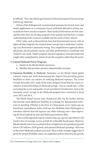 he offered: “Have the federal government set broad parameters but encourage
bottom-up solutions.”
Witness Patti Killingsworth recommended payment for limited room and
board supplements in a community-based residential alternative setting, particularly for lower-income recipients. These kinds of innovations are best managed by states that can develop programs more quickly and that have a unique
understanding of the resources available and the needs of their citizens.
Other states, such as Pennsylvania, have had demonstrated success with an
approach that integrates the medical home concept into a residential Continuing Care Retirement Community setting. This comprehensive approach allows
physicians, advance practice nurses, and other professionals to coordinate each
resident’s care needs. Today’s program silos and regulatory structures make this
sought-after comprehensive system of care the exception rather than the norm.
19.	Expand Medicaid Waiver Programs.
a.	 Similar to the Rhode Island experience;
b.	 Mandate that providers produce demonstrable outcomes.
20.	Financial Flexibility in Medicaid. Testimony on the Rhode Island global
compact waiver last week demonstrated the impact that providing greater
flexibility to states can achieve in reducing Medicaid expenses. The Lewin
Group’s December 2011 study of the state’s program found that the waiver resulted in at least $50 million in Medicaid savings—this in a small state—while
increasing the access and quality of care provided to beneficiaries. And as the
testimony noted, savings to the Medicaid program have continued in fiscal
years 2012 and 2013.
The Rhode Island success story should pave the way for further reforms
that provide states additional flexibility in exchange for demonstrated reductions in spending. Whether in the form of a block grant, or per capita caps on
beneficiary expenditures, states could use new flexibility from Washington to
introduce reforms that will improve care while reducing costs—thus improving the fiscal outlook for state and federal governments alike.
Critics of this approach express concern that any caps on expenditures will
result in loss of coverage, access, or both for vulnerable beneficiaries. However,
Rhode Island’s waiver has resulted in three straight years of expenditure growth
below CPI inflation, GDP growth, and national Medicaid spending—this even
as the state’s Medicaid caseload increased. These results strongly suggest that if
given the proper flexibility, states can implement policies that slow the growth
112 Commission on Long-Term Care Report to the Congress

 