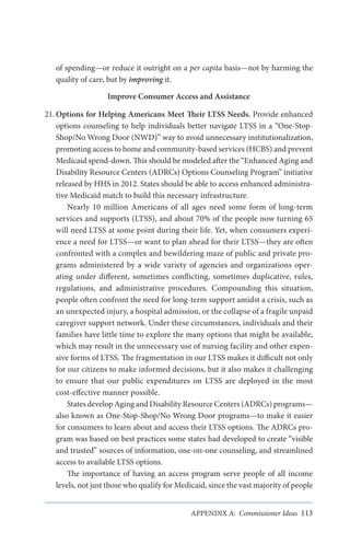 of spending—or reduce it outright on a per capita basis—not by harming the
quality of care, but by improving it.
Improve Consumer Access and Assistance
21.	Options for Helping Americans Meet Their LTSS Needs. Provide enhanced
options counseling to help individuals better navigate LTSS in a “One-StopShop/No Wrong Door (NWD)” way to avoid unnecessary institutionalization,
promoting access to home and community-based services (HCBS) and prevent
Medicaid spend-down. This should be modeled after the “Enhanced Aging and
Disability Resource Centers (ADRCs) Options Counseling Program” initiative
released by HHS in 2012. States should be able to access enhanced administrative Medicaid match to build this necessary infrastructure.
Nearly 10 million Americans of all ages need some form of long-term
services and supports (LTSS), and about 70% of the people now turning 65
will need LTSS at some point during their life. Yet, when consumers experience a need for LTSS—or want to plan ahead for their LTSS—they are often
confronted with a complex and bewildering maze of public and private programs administered by a wide variety of agencies and organizations operating under different, sometimes conflicting, sometimes duplicative, rules,
regulations, and administrative procedures. Compounding this situation,
people often confront the need for long-term support amidst a crisis, such as
an unexpected injury, a hospital admission, or the collapse of a fragile unpaid
caregiver support network. Under these circumstances, individuals and their
families have little time to explore the many options that might be available,
which may result in the unnecessary use of nursing facility and other expensive forms of LTSS. The fragmentation in our LTSS makes it difficult not only
for our citizens to make informed decisions, but it also makes it challenging
to ensure that our public expenditures on LTSS are deployed in the most
cost-effective manner possible.
States develop Aging and Disability Resource Centers (ADRCs) programs—
also known as One-Stop-Shop/No Wrong Door programs—to make it easier
for consumers to learn about and access their LTSS options. The ADRCs program was based on best practices some states had developed to create “visible
and trusted” sources of information, one-on-one counseling, and streamlined
access to available LTSS options.
The importance of having an access program serve people of all income
levels, not just those who qualify for Medicaid, since the vast majority of people
APPENDIX A: Commissioner Ideas 113

 