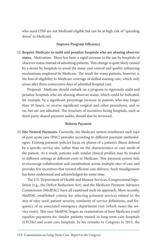 who need LTSS are not Medicaid eligible but can be at high risk of “spending
down” to Medicaid.
Improve Program Efficiency
22.	Require Medicare to audit and penalize hospitals who are abusing observer
status. Motivation: There has been a rapid increase in the use by hospitals of
observer status instead of admitting patients. This change is quite likely caused
by a desire by hospitals to avoid the many cost control and quality enhancing
mechanisms employed by Medicare. The result for many patients, however, is
the loss of eligibility to Medicare coverage of skilled nursing care, which only
arises after three consecutive days of admitted hospital care.
Proposal: Medicare should embark on a program to rigorously audit and
penalize hospitals who are abusing observer status, which could be indicated,
for example, by a significant percentage increase in patients who stay longer
than 18 hours, or receive significant surgical and other procedures, and so
on, but are not admitted. The structure of incentives facing hospitals, such as
third-party shared payment audits, should also be reviewed.
Reform Payment
23.	Site-Neutral Payments. Currently, the Medicare system reimburses each type
of post-acute care (PAC) provider according to different payment methodologies. Existing payment policies focus on phases of a patient’s illness defined
by a specific service site, rather than on the characteristics or care needs of
the patient. As a result, patients with similar clinical profiles may be treated
in different settings at different costs to Medicare. This payment system fails
to encourage collaboration and coordination across multiple sites of care and
provides few incentives that reward efficient care delivery. Such misalignment
has been understood and acknowledged for some time.
The U.S. Department of Health and Human Services, Congressional legislation (e.g., the Deficit Reduction Act), and the Medicare Payment Advisory
Commission (MedPAC) have all examined such an approach. Most recently,
MedPAC established criteria for selecting potential services related to the
mix of sites used, patient severity, similarity of service definitions, and frequency of an associated emergency department visit (which raises the service costs). This year MedPAC began an examination of how Medicare could
equalize payments for similar patients treated in long-term care hospitals
(LTCHs) and acute-care hospitals. In his remarks to Congress in 2013, the
114 Commission on Long-Term Care Report to the Congress

 