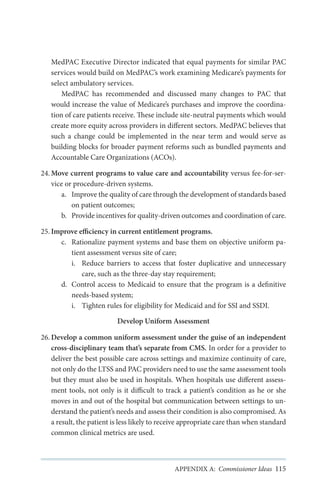 MedPAC Executive Director indicated that equal payments for similar PAC
services would build on MedPAC’s work examining Medicare’s payments for
select ambulatory services.
MedPAC has recommended and discussed many changes to PAC that
would increase the value of Medicare’s purchases and improve the coordination of care patients receive. These include site-neutral payments which would
create more equity across providers in different sectors. MedPAC believes that
such a change could be implemented in the near term and would serve as
building blocks for broader payment reforms such as bundled payments and
Accountable Care Organizations (ACOs).
24.	Move current programs to value care and accountability versus fee-for-service or procedure-driven systems.
a.	 Improve the quality of care through the development of standards based
on patient outcomes;
b.	 Provide incentives for quality-driven outcomes and coordination of care.
25.	Improve efficiency in current entitlement programs.
c.	 Rationalize payment systems and base them on objective uniform patient assessment versus site of care;
i.	 Reduce barriers to access that foster duplicative and unnecessary
care, such as the three-day stay requirement;
d.	 Control access to Medicaid to ensure that the program is a definitive
needs-based system;
i.	 Tighten rules for eligibility for Medicaid and for SSI and SSDI.
Develop Uniform Assessment
26.	Develop a common uniform assessment under the guise of an independent
cross-disciplinary team that’s separate from CMS. In order for a provider to
deliver the best possible care across settings and maximize continuity of care,
not only do the LTSS and PAC providers need to use the same assessment tools
but they must also be used in hospitals. When hospitals use different assessment tools, not only is it difficult to track a patient’s condition as he or she
moves in and out of the hospital but communication between settings to understand the patient’s needs and assess their condition is also compromised. As
a result, the patient is less likely to receive appropriate care than when standard
common clinical metrics are used.

APPENDIX A: Commissioner Ideas 115

 