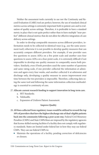 Neither the assessment tools currently in use nor the Continuity and Record Evaluation (CARE) tool are perfect; however, the use of standard clinical
metrics across settings is extremely important both to patient care and to evaluation of quality across settings. Therefore, it is preferable to have a standard
metric in place that is not quite perfect rather than to have multiple “near-perfect” different clinical metrics that do not allow for effective integration of care
delivery across settings.
In order to develop comparable measures across different providers, information needs to be collected in identical ways (e.g., use the same assessment tool); otherwise it is not possible to develop quality measures that can
accurately compare different providers. For example, if one provider uses
five questions to assess ADLs on a five point scale and another uses four
questions to assess ADLs on a four point scale, it is extremely difficult if not
impossible to develop one quality measure to comparably assess both providers. Similarly, even if both providers used the same number of questions
and same rating scale, if one provider collected the information at admission and again every four weeks, and another collected it at admission and
discharge only, developing a quality measure to assess improvement over
time between the two providers is impossible. Therefore, collecting data using the same tool and following the same information collection methodology is essential to continuity of care.
27.	Allocate current research funding to support innovation in long-term care.
a.	 HIT Standards;
b.	 Telehealth;
c.	 Expansion of Uniform Patient Assessment.
Improve Quality
28.	All fines collected from regulatory issues would be utilized to reward the top
10% of providers that have the highest discharge rate of dual-eligible patients
back into the community following a post-acute stay. Federal Civil Monetary
Penalties (CMPs) and State CMPs/fines are imposed by the regulatory agencies
that license skilled nursing facilities if a facility does not comply with regulatory standards. States are limited under federal law in how they may use federal
CMPs. They can use federal CMPs to:
■■ Maintain the operations of a facility, pending correction of deficiencies
or closure;

116 Commission on Long-Term Care Report to the Congress

 