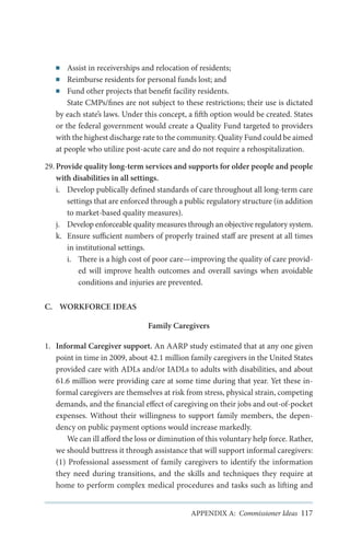 Assist in receiverships and relocation of residents;
Reimburse residents for personal funds lost; and
■■ Fund other projects that benefit facility residents.
State CMPs/fines are not subject to these restrictions; their use is dictated
by each state’s laws. Under this concept, a fifth option would be created. States
or the federal government would create a Quality Fund targeted to providers
with the highest discharge rate to the community. Quality Fund could be aimed
at people who utilize post-acute care and do not require a rehospitalization.
■■
■■

29.	Provide quality long-term services and supports for older people and people
with disabilities in all settings.
i.	 Develop publically defined standards of care throughout all long-term care
settings that are enforced through a public regulatory structure (in addition
to market-based quality measures).
j.	 Develop enforceable quality measures through an objective regulatory system.
k.	 Ensure sufficient numbers of properly trained staff are present at all times
in institutional settings.
i.	 There is a high cost of poor care—improving the quality of care provided will improve health outcomes and overall savings when avoidable
conditions and injuries are prevented.
C.	 WORKFORCE IDEAS
Family Caregivers
1.	 Informal Caregiver support. An AARP study estimated that at any one given
point in time in 2009, about 42.1 million family caregivers in the United States
provided care with ADLs and/or IADLs to adults with disabilities, and about
61.6 million were providing care at some time during that year. Yet these informal caregivers are themselves at risk from stress, physical strain, competing
demands, and the financial effect of caregiving on their jobs and out-of-pocket
expenses. Without their willingness to support family members, the dependency on public payment options would increase markedly.
We can ill afford the loss or diminution of this voluntary help force. Rather,
we should buttress it through assistance that will support informal caregivers:
(1) Professional assessment of family caregivers to identify the information
they need during transitions, and the skills and techniques they require at
home to perform complex medical procedures and tasks such as lifting and
APPENDIX A: Commissioner Ideas 117

 
