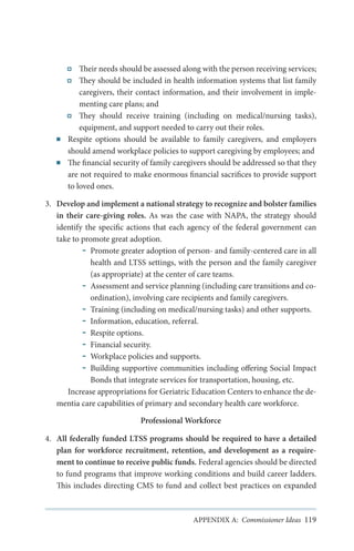 ■■

■■

Their needs should be assessed along with the person receiving services;
They should be included in health information systems that list family
caregivers, their contact information, and their involvement in implementing care plans; and
They should receive training (including on medical/nursing tasks),
equipment, and support needed to carry out their roles.
Respite options should be available to family caregivers, and employers
should amend workplace policies to support caregiving by employees; and
The financial security of family caregivers should be addressed so that they
are not required to make enormous financial sacrifices to provide support
to loved ones.

3.	 Develop and implement a national strategy to recognize and bolster families
in their care-giving roles. As was the case with NAPA, the strategy should
identify the specific actions that each agency of the federal government can
take to promote great adoption.
Promote greater adoption of person- and family-centered care in all
health and LTSS settings, with the person and the family caregiver
(as appropriate) at the center of care teams.
Assessment and service planning (including care transitions and coordination), involving care recipients and family caregivers.
Training (including on medical/nursing tasks) and other supports.
Information, education, referral.
Respite options.
Financial security.
Workplace policies and supports.
Building supportive communities including offering Social Impact
Bonds that integrate services for transportation, housing, etc.
Increase appropriations for Geriatric Education Centers to enhance the dementia care capabilities of primary and secondary health care workforce.
Professional Workforce
4.	 All federally funded LTSS programs should be required to have a detailed
plan for workforce recruitment, retention, and development as a requirement to continue to receive public funds. Federal agencies should be directed
to fund programs that improve working conditions and build career ladders.
This includes directing CMS to fund and collect best practices on expanded

APPENDIX A: Commissioner Ideas 119

 