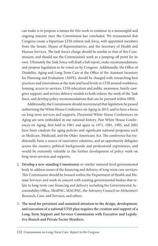 can make is to propose a means for this work to continue in a meaningful and
ongoing manner once the Commission has concluded. We recommend that
Congress create a bipartisan LTSS reform task force, with appointed members
from the Senate, House of Representatives, and the Secretary of Health and
Human Services. The task force’s charge should be similar to that of this Commission, and should use the Commission’s work as a jumping-off point for its
own. Ultimately the Task Force will draft a full report, make recommendations,
and propose legislation to be voted on by Congress. Additionally, the Office of
Disability, Aging and Long-Term Care at the Office of the Assistant Secretary
for Planning and Evaluation (ASPE), should be charged with researching best
practices and innovations at the state and local levels in LTSS around workforce,
housing, access to services, LTSS education and public awareness, family caregiver support, and service delivery models to both inform the work of the Task
force, and develop policy recommendations that can be pursued within HHS.
Additionally, the Commission should recommend that legislation be passed
authorizing the White House Conference on Aging in 2015, and to have a focus
on long-term services and supports. Decennial White House Conferences on
Aging are now embedded in our national history. Past White House Conferences on Aging, first held in 1961 and again in 1971, 1981, 1995, and 2005
have been catalysts for aging policies and significant national programs such
as Medicare, Medicaid, and the Older Americans Act. The conference has traditionally been a source of innovative solutions, and an opportunity delegates
across the country, political backgrounds and professional experiences, and
would be extremely valuable in the further development of policy work on
long-term services and supports.
2.	 Develop a new standing Commission or similar national-level governmental
body to address issues of the financing and delivery of long-term care services.
This Commission should be housed within the Department of Health and Human Services and work in concert with existing governmental bodies that relate to long-term care financing and delivery including the Governmental Accountability Office, MedPAC, MACPAC, the Advisory Council on Alzheimer’s
Research, Care, and Services, and others.
3.	 The need for persistent and sustained attention to the design, development,
and execution of a national LTSS plan requires the creation and support of a
Long-Term Support and Services Commission with Executive and Legislative Branch and Private Sector Members.
122 Commission on Long-Term Care Report to the Congress

 