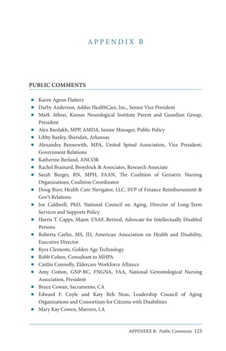 APPENDIX B

PUBLIC COMMENTS
■■
■■
■■

■■
■■
■■

■■
■■
■■

■■

■■

■■

■■

■■
■■
■■
■■

■■
■■

■■

Karen Agron Flattery
Darby Anderson, Addus HealthCare, Inc., Senior Vice President
Mark Athon, Kansas Neurological Institute Parent and Guardian Group,
President
Alex Bardakh, MPP, AMDA, Senior Manager, Public Policy
Libby Baxley, Sheridan, Arkansas
Alexandra Bennewith, MPA, United Spinal Association, Vice President,
Government Relations
Katherine Berland, ANCOR
Rachel Brainard, Broydrick & Associates, Research Associate
Sarah Burger, RN, MPH, FAAN, The Coalition of Geriatric Nursing
Organizations, Coalition Coordinator
Doug Burr, Health Care Navigator, LLC, SVP of Finance Reimbursement &
Gov’t Relations
Joe Caldwell, PhD, National Council on Aging, Director of Long-Term
Services and Supports Policy
Harris T. Capps, Major, USAF, Retired, Advocate for Intellectually Disabled
Persons
Roberta Carlin, MS, JD, American Association on Health and Disability,
Executive Director
Kyra Clements, Golden Age Technology
Robb Cohen, Consultant to MHPA
Caitlin Connolly, Eldercare Workforce Alliance
Amy Cotton, GNP-BC, FNGNA, FAA, National Gerontological Nursing
Association, President
Bruce Cowan, Sacramento, CA
Edward F. Coyle and Katy Beh Neas, Leadership Council of Aging
Organizations and Consortium for Citizens with Disabilities
Mary Kay Cowen, Marrero, LA

APPENDIX B: Public Comments 123

 
