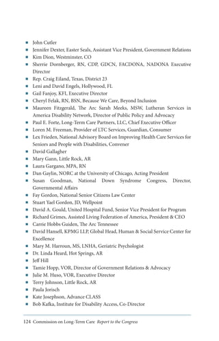 ■■
■■
■■
■■

■■
■■
■■
■■
■■

■■
■■
■■

■■
■■
■■
■■
■■

■■
■■
■■
■■
■■
■■

■■
■■
■■
■■
■■
■■
■■
■■
■■

John Cutler
Jennifer Dexter, Easter Seals, Assistant Vice President, Government Relations
Kim Dion, Westminster, CO
Sherrie Dornberger, RN, CDP, GDCN, FACDONA, NADONA Executive
Director
Rep. Craig Eiland, Texas, District 23
Leni and David Engels, Hollywood, FL
Gail Fanjoy, KFI, Executive Director
Cheryl Felak, RN, BSN, Because We Care, Beyond Inclusion
Maureen Fitzgerald, The Arc Sarah Meeks, MSW, Lutheran Services in
America Disability Network, Director of Public Policy and Advocacy
Paul E. Forte, Long-Term Care Partners, LLC, Chief Executive Officer
Loren M. Freeman, Provider of LTC Services, Guardian, Consumer
Lex Frieden, National Advisory Board on Improving Health Care Services for
Seniors and People with Disabilities, Convener
David Gallagher
Mary Gann, Little Rock, AR
Laura Gargano, MPA, RN
Dan Gaylin, NORC at the University of Chicago, Acting President
Susan Goodman, National Down Syndrome Congress, Director,
Governmental Affairs
Fay Gordon, National Senior Citizens Law Center
Stuart Yael Gordon, JD, Wellpoint
David A. Gould, United Hospital Fund, Senior Vice President for Program
Richard Grimes, Assisted Living Federation of America, President & CEO
Carrie Hobbs Guiden, The Arc Tennessee
David Hansell, KPMG LLP, Global Head, Human & Social Service Center for
Excellence
Mary M. Harroun, MS, LNHA, Geriatric Psychologist
Dr. Linda Heard, Hot Springs, AR
Jeff Hill
Tamie Hopp, VOR, Director of Government Relations & Advocacy
Julie M. Huso, VOR, Executive Director
Terry Johnson, Little Rock, AR
Paula Jorisch
Kate Josephson, Advance CLASS
Bob Kafka, Institute for Disability Access, Co-Director

124 Commission on Long-Term Care Report to the Congress

 