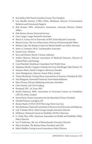 ■■
■■

■■

■■
■■
■■
■■
■■
■■
■■
■■
■■

■■
■■
■■
■■
■■
■■
■■
■■
■■
■■

■■
■■
■■
■■
■■
■■
■■

■■
■■
■■

Joan Kelley, KNI Parent Guardian Group, Vice President
Lois Sheaffer Kramer, CTRS; LNHA, Marklund, Director of Government
Relations and Community Support
Rob Kramer, MPA, Alzheimer’s Association, Associate Director, Federal
Affairs
Dale Krause, Krause Financial Services
Gary Langer, Langer Research Associates
Sheryl A. Larson, ICI at University of MN, Senior Research Associate
Sharon Levine, The Arc of New Jersey, Director of Governmental Affairs
Bethany Lilly, The Bazelon Center for Mental Health Law, Policy Attorney
James A. Lomastro, Ph.D., Larchmeadow Associates
Joanne Lynn, Altarum
Jerry and Eleanor March, Conway, Arkansas
Andrea Maresca, National Association of Medicaid Directors, Director of
Federal Policy and Strategy
Carol Marshall, Healthcare Consultant; Fort Worth Texas
Stephanie Mensh, Caregiver of Stroke Survivor, Paul Berger, Falls Church, VA
Suzanne Mintz, Family Caregiver Advocacy, Founder
Anne Montgomery, Altarum, Senior Policy Analyst
Tracey Moorhead, Visiting Nurse Associations of America, President & CEO
Sam Morgante, Genworth Financial, Government Relations
John O’Leary, O’Leary Marketing Associates, President
Chris Orestis, Life Care Funding
Paraquad, INC., St. Louis, MO
Rachel Patterson, MPA, Association of University Centers on Disabilities
(AUCD), Policy Analyst
Susan Payne, Parent Association for the Retarded of Texas, President
Donald Putnam, Lexington, KY
Romeo Raabe LUTCF, LTCP, The Long-Term Care Guy
Max Richtman, National Committee to Preserve Social Security and Medicare
Lyle T. Romer, Ph.D., Total Living Concept, Executive Director
Jeff Rosen, National Council on Disability (NCD), Chairman
E. Clarke Ross, DPA, American Association on Health and Disability, Public
Policy Director
Leo V. Sarkissian, The Arc of Massachusetts, Executive Director
Marva Serotkin, The Boston Home, President and CEO
Robin Shaffert, Caring Across Generations, Policy Director
APPENDIX B: Public Comments 125

 