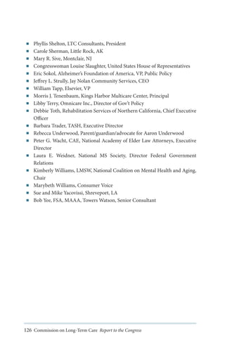 ■■
■■
■■
■■
■■
■■
■■
■■
■■
■■

■■
■■
■■

■■

■■

■■
■■
■■

Phyllis Shelton, LTC Consultants, President
Carole Sherman, Little Rock, AK
Mary R. Sive, Montclair, NJ
Congresswoman Louise Slaughter, United States House of Representatives
Eric Sokol, Alzheimer’s Foundation of America, VP, Public Policy
Jeffrey L. Strully, Jay Nolan Community Services, CEO
William Tapp, Elsevier, VP
Morris J. Tenenbaum, Kings Harbor Multicare Center, Principal
Libby Terry, Omnicare Inc., Director of Gov’t Policy
Debbie Toth, Rehabilitation Services of Northern California, Chief Executive
Officer
Barbara Trader, TASH, Executive Director
Rebecca Underwood, Parent/guardian/advocate for Aaron Underwood
Peter G. Wacht, CAE, National Academy of Elder Law Attorneys, Executive
Director
Laura E. Weidner, National MS Society, Director Federal Government
Relations
Kimberly Williams, LMSW, National Coalition on Mental Health and Aging,
Chair
Marybeth Williams, Consumer Voice
Sue and Mike Yacovissi, Shreveport, LA
Bob Yee, FSA, MAAA, Towers Watson, Senior Consultant

126 Commission on Long-Term Care Report to the Congress

 