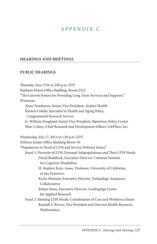 APPENDIX C

HEARINGS AND MEETINGS
PUBLIC HEARINGS
Thursday, June 27th at 2:00 p.m. EDT
Rayburn House Office Building, Room 2322
“The Current System for Providing Long-Term Services and Supports.”
Witnesses:
Anne Tumlinson, Senior Vice President, Avalere Health
Kirsten Colello, Specialist in Health and Aging Policy,
Congressional Research Service
G. William Hoagland, Senior Vice President, Bipartisan Policy Center
Marc Cohen, Chief Research and Development Officer, LifePlans, Inc.
Wednesday, July 17, 2013 at 1:30 p.m. EDT
Dirksen Senate Office Building Room 50
“Populations in Need of LTSS and Service Delivery Issues.”
Panel 1: Diversity of LTSS Demand: Subpopulations and Their LTSS Needs
David Braddock, Executive Director, Coleman Institute
for Cognitive Disabilities
H. Stephen Kaye, Assoc. Professor, University of California
at San Francisco
Kevin Martone, Executive Director, Technology Assistance
Collaborative
Robyn Stone, Executive Director, LeadingAge Center
for Applied Research
Panel 2: Meeting LTSS Needs: Coordination of Care and Workforce Issues
Randall S. Brown, Vice President and Director Health Research,
Mathematica

APPENDIX C: Hearings And Meetings 127

 