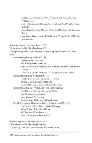 Josephina Carbonell, Senior Vice President, Independent Living
Systems, LLC
Lynn Feinberg, Senior Strategic Policy Advisor, AARP Public Policy
Institute
Joanne Lynn, Director, Altarum Center for Elder Care and Advanced
Illness
Carol Regan, Government Affairs Director, Paraprofessional Healthcare Institute
Thursday, August 1, 2013 at 8:30 a.m. EDT
Dirksen Senate Office Building Room 562
“Strengthening Publicly and Privately Funded Long-Term Services and Supports.”
Panel 1: Strengthening Medicaid LTSS
Diane Rowland, MACPAC
Patti Killingsworth, TennCare
Gary Alexander, formerly Rhode Island Office of Health and Human
Services
Melanie Bella, CMS, Medicare-Medicaid Coordination Office
Panel 2: Strengthening Medicare for LTSS
Joseph Antos, American Enterprise Institute
Barbara Gage, Brookings Institution
Marilyn Moon, American Institute for Research
Panel 3: Strengthening Private Long-Term Care Insurance
David Grabowski, Harvard Medical School
Lane Kent, formerly Univita
Jason Brown, U.S. Treasury
Bonnie Burns, California Health Advocates
Panel 4: Interaction of Insurance, Private Resources, and Medicaid
Eric French, Federal Reserve Bank of Chicago
Jeffrey Brown, University of Illinois
Rich Johnson, Urban Institute
Ellen O’Brien, formerly MACPAC
Tuesday, August 20, 2013 at 1:00 p.m. EDT
Dirksen Senate Office Building Room 562
“Addressing LTSS Service Delivery and Workforce Issues.”
128 Commission on Long-Term Care Report to the Congress

 