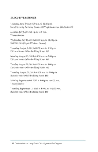EXECUTIVE SESSIONS
Thursday, June 27th at 8:30 a.m. to 12:45 p.m.
Social Security Advisory Board, 400 Virginia Avenue SW., Suite 625
Monday, July 8, 2013 at 4 p.m. to 6 p.m.
Teleconference
Wednesday, July 17, 2013 at 8:30 a.m. to 12:30 p.m.
SVC 202/203 (Capitol Visitors Center)
Thursday, August 1, 2013 at 8:30 a.m. to 5:30 p.m.
Dirksen Senate Office Building Room 562
Monday, August 19, 2013 at 8:30 a.m. to 5:00 p.m.
Dirksen Senate Office Building Room 562
Tuesday, August 20, 2013 at 8:30 a.m. to 5:00 p.m.
Dirksen Senate Office Building Room 562
Thursday, August 29, 2013 at 8:30 a.m. to 5:00 p.m.
Russell Senate Office Building Room 485
Monday, September 09, 2013 at 4:00 p.m. to 6:00 p.m.
Teleconference
Thursday, September 12, 2013 at 8:30 a.m. to 5:00 p.m.
Russell Senate Office Building Room 485

130 Commission on Long-Term Care Report to the Congress

 