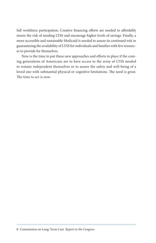 full workforce participation. Creative financing efforts are needed to affordably
insure the risk of needing LTSS and encourage higher levels of savings. Finally, a
more accessible and sustainable Medicaid is needed to assure its continued role in
guaranteeing the availability of LTSS for individuals and families with few resources to provide for themselves.
Now is the time to put these new approaches and efforts in place if the coming generations of Americans are to have access to the array of LTSS needed
to remain independent themselves or to assure the safety and well-being of a
loved one with substantial physical or cognitive limitations. The need is great.
The time to act is now.

6 Commission on Long-Term Care Report to the Congress

 