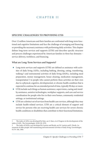 CHAPTER II

SPECIFIC CHALLENGES TO PROVIDING LTSS
Over 12 million Americans and their families are confronted with long-term functional and cognitive limitations and face the challenge of arranging and financing
or providing the necessary assistance with performing daily activities. This chapter
defines long-term services and supports (LTSS) and describes specific structure
and process challenges experienced by American families in three key domains –
service delivery, workforce, and financing.

What are Long-Term Services and Supports?
■■

■■

■■

Long-term services and supports (LTSS) are defined as assistance with activities of daily living (ADLs, including bathing, dressing, eating, transferring,
walking 1) and instrumental activities of daily living (IADLs, including meal
preparation, money management, house cleaning, medication management,
transportation 2) to people who cannot perform these activities on their own
due to a physical, cognitive, developmental, or chronic health condition that is
expected to continue for an extended period of time, typically 90 days or more.
LTSS include such things as human assistance, supervision, cueing and standby assistance, assistive technologies, workplace supports, and care and service
coordination for people who live in their own homes, community residential
settings, or institutional settings.
LTSS are a distinct set of services from health care services, although they may
include health-related services. LTSS are a critical element of support and
service for persons who are receiving health care services for severe chronic
health conditions or disabilities that contribute to their functional limitations.

1	
The index of ADLs was developed by Katz, see S. Katz, et al. Progress in the development of the
index of ADL. The Gerontologist, 10:20-30, 1970.
2	
The index of IADLs was developed by Lawton and Brody, see M. Lawton and E. Brody. Assessment of older people: Self-maintaining and instrumental activities of daily living. Gerontologist,
9:179–186, 1969.

Chapter II Specific Challenges to Providing LTSS 7

 