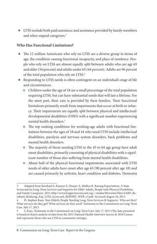 ■■

LTSS include both paid assistance and assistance provided by family members
and other unpaid caregivers.3

Who Has Functional Limitations?
■■

■■

The 12 million Americans who rely on LTSS are a diverse group in terms of
age, the condition causing functional incapacity, and place of residence. People who rely on LTSS are almost equally split between adults who are age 65
and older (56 percent) and adults under 65 (44 percent). Adults are 96 percent
of the total population who rely on LTSS.4
Responding to LTSS needs is often contingent on an individual’s stage of life
and circumstances.
Children under the age of 18 are a small percentage of the total population
requiring LTSS, but can have substantial needs that will last a lifetime. For
the most part, their care is provided by their families. Their functional
limitations primarily result from impairments that occur at birth or infancy. Their impairments are equally split between physical and intellectual/
developmental disabilities (I/DD) with a significant number experiencing
mental health disorders.5
The top ranking conditions for working-age adults with functional limitations between the ages of 18 and 44 who need LTSS include intellectual
disabilities, paralysis and nervous system disorders, back problems and
mental health disorders.
The majority of those needing LTSS in the 45 to 64 age group have adult
onset disabilities, primarily consisting of physical disabilities with a significant number of those also suffering from mental health disabilities.
About half of the physical functional impairments associated with LTSS
needs of older adults have onset after age 65 (90 percent after age 18) and
are caused primarily by arthritis, heart condition and diabetes. Dementia

3	
Adapted from Reinhard S, Kassner E, Houser A, Mollica R. Raising Expectations: A State
Scorecard on Long-Term Services and Supports for Older Adults, People with Physical Disabilities,
and Family Caregivers. 2011; http://www.longtermscorecard.org/~/media/Microsite/Files/AARP_Reinhard_Realizing_Exp_LTSS_Scorecard_REPORT_WEB_v3.pdf. Accessed August 26, 2013.
4	
H. Stephen Kaye. Non-Elderly People Needing Long-Term Services & Supports: Who are they?
What services do they get? What services do they need? Testimony to the Commission on Long-Term
Care. July 17, 2013.
5	
S. Kaye. Testimony to the Commission on Long-Term Care. July 17, 2013 (The data presented
is based on Kaye’s analysis of data from the 2012 National Health Interview Survey & 2010 Census
and represents those who use LTSS in community settings).

8 Commission on Long-Term Care Report to the Congress

 