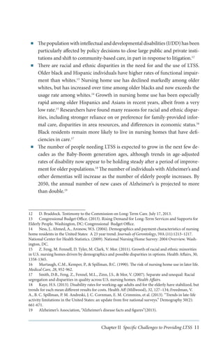 ■■

■■

■■

The population with intellectual and developmental disabilities (I/DD) has been
particularly affected by policy decisions to close large public and private institutions and shift to community-based care, in part in response to litigation.12
There are racial and ethnic disparities in the need for and the use of LTSS.
Older black and Hispanic individuals have higher rates of functional impairment than whites.13 Nursing home use has declined markedly among older
whites, but has increased over time among older blacks and now exceeds the
usage rate among whites.14 Growth in nursing home use has been especially
rapid among older Hispanics and Asians in recent years, albeit from a very
low rate.15 Researchers have found many reasons for racial and ethnic disparities, including stronger reliance on or preference for family-provided informal care, disparities in area resources, and differences in economic status.16
Black residents remain more likely to live in nursing homes that have deficiencies in care.17
The number of people needing LTSS is expected to grow in the next few decades as the Baby-Boom generation ages, although trends in age-adjusted
rates of disability now appear to be holding steady after a period of improvement for older populations.18 The number of individuals with Alzheimer’s and
other dementias will increase as the number of elderly people increases. By
2050, the annual number of new cases of Alzheimer’s is projected to more
than double.19

12	 D. Braddock. Testimony to the Commission on Long-Term Care. July 17, 2013.
13	 Congressional Budget Office. (2013). Rising Demand for Long-Term Services and Supports for
Elderly People. Washington, DC: Congressional Budget Office.
14	 Ness, J., Ahmed, A., Aronow, W.S. (2004). Demographics and payment characteristics of nursing
home residents in the United States: A 23 year trend. Journals of Gerontology, 59A (11):1213–1217.
National Center for Health Statistics. (2009). National Nursing Home Survey: 2004 Overview. Washington, DC.
15	 Z. Feng, M. Fennell, D. Tyler, M. Clark, V. Mor. (2011). Growth of racial and ethnic minorities
in U.S. nursing homes driven by demographics and possible disparities in options. Health Affairs, 30,
1358-1365.
16	 Murtaugh, C.M., Kemper, P., & Spillman, B.C. (1990). The risk of nursing home use in later life.
Medical Care, 28, 952-962.
17	 Smith, D.B., Feng, Z., Fennel, M.L., Zinn, J.S., & Mor, V. (2007). Separate and unequal: Racial
segregation and disparities in quality across U.S. nursing homes. Health Affairs.
18	 Kaye, H.S. (2013). Disability rates for working-age adults and for the elderly have stabilized, but
trends for each mean different results for costs. Health Aff (Millwood), 32, 127–134; Freedman, V.
A., B. C. Spillman, P. M. Andreski, J. C. Cornman, E. M. Crimmins, et al. (2013). “Trends in late-life
activity limitations in the United States: an update from five national surveys.” Demography 50(2):
661-671.
19	 Alzheimer’s Association, “Alzheimer’s disease facts and figures”(2013).

Chapter II Specific Challenges to Providing LTSS 11

 