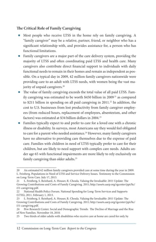 The Critical Role of Family Caregiving
■■

■■

■■

■■

Most people who receive LTSS in the home rely on family caregiving. A
“family caregiver” may be a relative, partner, friend, or neighbor who has a
significant relationship with, and provides assistance for, a person who has
functional limitations.
Family caregivers are a major part of the care delivery system, providing the
majority of LTSS and often coordinating paid LTSS and health care. Many
caregivers also contribute direct financial support to individuals with daily
functional needs to remain in their homes and remain as independent as possible. On a typical day in 2009, 42 million family caregivers nationwide were
providing care to an adult with LTSS needs, with women being the vast majority of unpaid caregivers.20
The value of family caregiving exceeds the total value of all paid LTSS. Family caregiving was estimated to be worth $450 billion in 2009 21 as compared
to $211 billion in spending on all paid caregiving in 2011.22 In addition, the
cost to U.S. businesses from lost productivity from family caregiver employees (from reduced hours, replacement of employees, absenteeism, and other
factors) was estimated at $34 billion dollars in 2004.23
Families typically expect to and prefer to care for a loved one with a chronic
illness or disability. In surveys, most Americans say they would feel obligated
to care for a parent who needed assistance.24 However, many family caregivers
have no alternative to providing care themselves due to the expense of paid
care. Families with children in need of LTSS typically prefer to care for their
children, but are likely to need support with complex care needs. Adults under age 65 with functional impairments are more likely to rely exclusively on
family caregiving than older adults.25

20	 An estimated 62 million family caregivers provided care at some time during the year in 2009.
L. Feinberg. Populations in Need of LTSS and Service Delivery Issues. Testimony to the Commission
on Long-Term Care. July 17, 2013.
21	 L. Feinberg, S. Reinhard, A. Houser, R. Choula. Valuing the Invaluable: 2011 Update: The
Growing Contributions and Costs of Family Caregiving. 2011; http://assets.aarp.org/rgcenter/ppi/ltc/
i51-caregiving.pdf.
22	 National Health Policy Forum. National Spending for Long-Term Services and Supports
(LTSS), 2011. February 1, 2013.
23	 L. Feinberg, S. Reinhard, A. Houser, R. Choula. Valuing the Invaluable: 2011 Update: The
Growing Contributions and Costs of Family Caregiving. 2011; http://assets.aarp.org/rgcenter/ppi/ltc/
i51-caregiving.pdf.
24	 Pew Research Center. Social and Demographic Trends: The Decline of Marriage and the Rise
of New Families. November 18, 2010.
25	 Two thirds of older adults with disabilities who receive care at home are cared for only by

12 Commission on Long-Term Care Report to the Congress

 