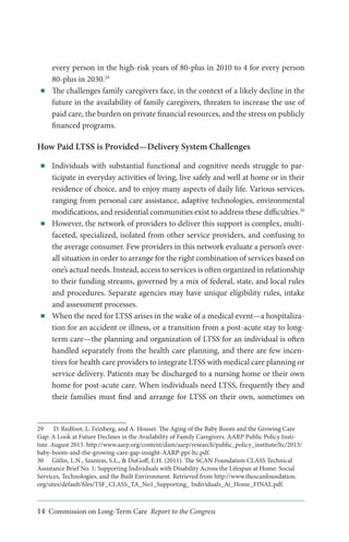 ■■

every person in the high-risk years of 80-plus in 2010 to 4 for every person
80-plus in 2030.29
The challenges family caregivers face, in the context of a likely decline in the
future in the availability of family caregivers, threaten to increase the use of
paid care, the burden on private financial resources, and the stress on publicly
financed programs.

How Paid LTSS is Provided—Delivery System Challenges
■■

■■

■■

Individuals with substantial functional and cognitive needs struggle to participate in everyday activities of living, live safely and well at home or in their
residence of choice, and to enjoy many aspects of daily life. Various services,
ranging from personal care assistance, adaptive technologies, environmental
modifications, and residential communities exist to address these difficulties.30
However, the network of providers to deliver this support is complex, multifaceted, specialized, isolated from other service providers, and confusing to
the average consumer. Few providers in this network evaluate a person’s overall situation in order to arrange for the right combination of services based on
one’s actual needs. Instead, access to services is often organized in relationship
to their funding streams, governed by a mix of federal, state, and local rules
and procedures. Separate agencies may have unique eligibility rules, intake
and assessment processes.
When the need for LTSS arises in the wake of a medical event—a hospitalization for an accident or illness, or a transition from a post-acute stay to longterm care—the planning and organization of LTSS for an individual is often
handled separately from the health care planning, and there are few incentives for health care providers to integrate LTSS with medical care planning or
service delivery. Patients may be discharged to a nursing home or their own
home for post-acute care. When individuals need LTSS, frequently they and
their families must find and arrange for LTSS on their own, sometimes on

29	 D. Redfoot, L. Feinberg, and A. Houser. The Aging of the Baby Boom and the Growing Care
Gap: A Look at Future Declines in the Availability of Family Caregivers. AARP Public Policy Institute. August 2013. http://www.aarp.org/content/dam/aarp/research/public_policy_institute/ltc/2013/
baby-boom-and-the-growing-care-gap-insight-AARP-ppi-ltc.pdf.	
30	 Gitlin, L.N., Szanton, S.L., & DuGoff, E.H. (2011). The SCAN Foundation CLASS Technical
Assistance Brief No. 1: Supporting Individuals with Disability Across the Lifespan at Home: Social
Services, Technologies, and the Built Environment. Retrieved from http://www.thescanfoundation.
org/sites/default/files/TSF_CLASS_TA_No1_Supporting_ Individuals_At_Home_FINAL.pdf.

14 Commission on Long-Term Care Report to the Congress

 