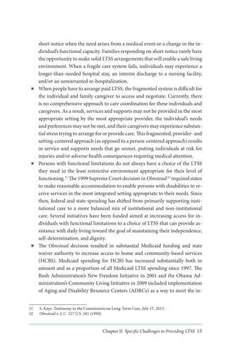 ■■

■■

■■

short notice when the need arises from a medical event or a change in the individual’s functional capacity. Families responding on short notice rarely have
the opportunity to make solid LTSS arrangements that will enable a safe living
environment. When a fragile care system fails, individuals may experience a
longer-than-needed hospital stay, an interim discharge to a nursing facility,
and/or an unwarranted re-hospitalization.
When people have to arrange paid LTSS, the fragmented system is difficult for
the individual and family caregiver to access and negotiate. Currently, there
is no comprehensive approach to care coordination for these individuals and
caregivers. As a result, services and supports may not be provided in the most
appropriate setting by the most appropriate provider, the individual’s needs
and preferences may not be met, and their caregivers may experience substantial stress trying to arrange for or provide care. This fragmented, provider- and
setting-centered approach (as opposed to a person-centered approach) results
in service and supports needs that go unmet, putting individuals at risk for
injuries and/or adverse health consequences requiring medical attention.
Persons with functional limitations do not always have a choice of the LTSS
they need in the least restrictive environment appropriate for their level of
functioning.31 The 1999 Supreme Court decision in Olmstead 32 required states
to make reasonable accommodation to enable persons with disabilities to receive services in the most integrated setting appropriate to their needs. Since
then, federal and state spending has shifted from primarily supporting institutional care to a more balanced mix of institutional and non-institutional
care. Several initiatives have been funded aimed at increasing access for individuals with functional limitations to a choice of LTSS that can provide assistance with daily living toward the goal of maintaining their independence,
self-determination, and dignity.
The Olmstead decision resulted in substantial Medicaid funding and state
waiver authority to increase access to home and community-based services
(HCBS). Medicaid spending for HCBS has increased substantially both in
amount and as a proportion of all Medicaid LTSS spending since 1997. The
Bush Administration’s New Freedom Initiative in 2001 and the Obama Administration’s Community Living Initiative in 2009 included implementation
of Aging and Disability Resource Centers (ADRCs) as a way to meet the in-

31	 S. Kaye. Testimony to the Commission on Long-Term Care, July 17, 2013.
32	 Olmstead v. L.C. 527 U.S. 581 (1999).

Chapter II Specific Challenges to Providing LTSS 15

 