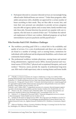 Participant-directed or consumer-directed services are increasingly being
offered under Medicaid home care waivers.37 Under these programs, older
adults and persons with a disability are approved for a certain number of
hours according to their needs. They are then able to recruit, hire, and
train their own personal care attendants to provide services; programs
may also offer an agency option; and, in many states, family members may
take these jobs. Personal direction has proved very popular with care recipients, who feel more in control of their care.38 To facilitate the individual employment of direct care workers, Medicaid programs set up fiscal
intermediaries to process paychecks and file payroll taxes.39

Who Provides Paid LTSS?: Workforce Challenges
■■

■■

The workforce providing paid LTSS is a critical link in the availability and
quality of services. It is a mix of professionals and direct care workers who
are found in a number of settings, such as nursing homes, institutions for
individuals with intellectual and developmental disabilities, and in home and
community-based settings.
The professional workforce includes physicians, nursing home and assisted
living administrators, registered nurses (RNs), licensed practical and vocational nurses (LVN/LPNs),40 physical and occupational therapists, and social
workers.41 However, nurses provide the majority of professional long-term
care. RNs tend to hold supervisory roles in nursing homes and home health

37	 O’Keeffe, J., P. Saucier, B. Jackson, R. Cooper, E. McKenney, S. Crisp, et al. (2010). Understanding Medicaid Home and Community Services: A Primer. Assistant Secretary for Planning and
Evaluation, U. S. Health and Human Services. http://aspe.hhs.gov/daltcp/reports/2010/primer10.pdf.
Newcomer, R., T. Kang and J. Faucett (2011). “Consumer-directed personal care: comparing aged and
non-aged adult recipient health-related outcomes among those with paid family versus non-relative
providers.” Home Health Care Serv Q 30(4): 178–197.
Caldwell, J. and T. Heller (2007). “Longitudinal outcomes of a consumer-directed program supporting adults with developmental disabilities and their families.” Intellect Dev Disabil 45(3): 161–173.
38	 Wiener, J. M., W. L. Anderson and G. Khatutsky (2007). “Are consumer-directed home care
beneficiaries satisfied? Evidence from Washington state.” Gerontologist 47(6): 763–774.
39	 Scherzer, T., A. Wong and R. Newcomer (2007). “Financial management services in consumer-directed programs.” Home Health Care Serv Q 26(1): 29–42.
40	 Institute for the Future of Aging Services (2007). The Long-term Care Workforce: Can the Crisis Be Fixed? Retrieved from http://www.leadingage.org/uploadedFiles/Content/About/Center_for_
Applied_Research/Center_for_Applied_Research_Initiatives/LTC_Workforce_Commission_Report.
pdf.
41	 Eldercare Workforce Alliance. Geriatrics Workforce Shortage: A Looming Crisis for Our Families. Washington, DC: Eldercare Workforce Alliance.

18 Commission on Long-Term Care Report to the Congress

 