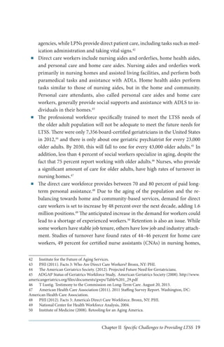 ■■

■■

■■

agencies, while LPNs provide direct patient care, including tasks such as medication administration and taking vital signs.42
Direct care workers include nursing aides and orderlies, home health aides,
and personal care and home care aides. Nursing aides and orderlies work
primarily in nursing homes and assisted living facilities, and perform both
paramedical tasks and assistance with ADLs. Home health aides perform
tasks similar to those of nursing aides, but in the home and community.
Personal care attendants, also called personal care aides and home care
workers, generally provide social supports and assistance with ADLS to individuals in their homes.43
The professional workforce specifically trained to meet the LTSS needs of
the older adult population will not be adequate to meet the future needs for
LTSS. There were only 7,356 board-certified geriatricians in the United States
in 2012,44 and there is only about one geriatric psychiatrist for every 23,000
older adults. By 2030, this will fall to one for every 43,000 older adults.45 In
addition, less than 4 percent of social workers specialize in aging, despite the
fact that 75 percent report working with older adults.46 Nurses, who provide
a significant amount of care for older adults, have high rates of turnover in
nursing homes.47
The direct care workforce provides between 70 and 80 percent of paid longterm personal assistance.48 Due to the aging of the population and the rebalancing towards home and community-based services, demand for direct
care workers is set to increase by 48 percent over the next decade, adding 1.6
million positions.49 The anticipated increase in the demand for workers could
lead to a shortage of experienced workers.50 Retention is also an issue. While
some workers have stable job tenure, others have low job and industry attachment. Studies of turnover have found rates of 44–46 percent for home care
workers, 49 percent for certified nurse assistants (CNAs) in nursing homes,

42	 Institute for the Future of Aging Services.
43	 PHI (2011). Facts 3: Who Are Direct Care Workers? Bronx, NY: PHI.
44	 The American Geriatrics Society. (2012). Projected Future Need for Geriatricians.
45	 ADGAP Status of Geriatrics Workforce Study, American Geriatrics Society (2008). http://www.
americangeriatrics.org/files/documents/gwps/Table%201_29.pdf
46	 T Lustig. Testimony to the Commission on Long-Term Care. August 20, 2013.
47	 American Health Care Association (2011). 2011 Staffing Survey Report. Washington, DC:
American Health Care Association.
48	 PHI (2012). Facts 3: America’s Direct Care Workforce. Bronx, NY: PHI.
49	 National Center for Health Workforce Analysis, 2004.
50	 Institute of Medicine (2008). Retooling for an Aging America.

Chapter II Specific Challenges to Providing LTSS 19

 