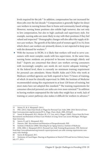 ■■

levels required for the job.53 In addition, compensation has not increased for
these jobs over the last decade.54 Compensation is generally higher for direct
care workers in nursing homes than in home and community-based settings.
However, nursing home positions also exhibit high turnover, due not only
to low compensation, but also to high caseloads and supervisory style. For
example, nursing aides are more likely to stay with their positions if they feel
valued and respected.55 Demographic changes will also affect the supply of direct care workers. The growth of the labor pool of women aged 25 to 54, from
which direct care workers are primarily drawn, is not expected to keep pace
with the demand for workers.56
With the increase in HCBS, it is likely that workers will tend to serve consumers with more complex needs with less supervision. At the same time,
nursing home residents are projected to become increasingly elderly and
frail.57 Experts are concerned that direct care workers serving consumers
with increasingly complex care needs do not receive adequate training.58
At the federal level, there is currently no minimum training requirement
for personal care attendants. Home Health Aides and CNAs who work at
Medicare-certified agencies are both required to have 75 hours of training,
of which 16 must be clinically supervised. In 2008, the Institute of Medicine
recommended raising this requirement to at least 120 hours of training, but
most states have not adopted this standard.59 The training requirements for
consumer-directed personal care aides are even more minimal.60 In addition
to leaving workers unprepared for the tasks they might face at work, lack of
training or career pathways also makes it difficult for workers to advance.61

53	 Seavey, D., & A. Marquand (2011).
54	 PHI. (2011). State Chart Book on Wages for Personal Care Aides 2000–2010. Retrieved from
http://www.pascenter.org/documents/PCA_Wage_Chart_Book_2000_2010.pdf.
55	 Seavey & Marquand, 2011; Mickus, M., C.C. Luz, and A. Hogan. (2004). Voices from the Front:
Recruitment and Retention of Direct Care Workers in Long-Term Care across Michigan. Michigan
State University.
56	 Seavey, D. and A. Marquand, 2011
57	 Dawson, 2007. Recruitment and Retention of Paraprofessionals. PHI.
58	 Institute of Medicine (2008). Retooling for an Aging America. Institute of Medicine.
59	 IOM, 2008; A. Marquand (2013). Personal Care Aide Training Requirements. PHI. Retrieved
from http://www.phinational.org/research-reports/personal-care-aide-training-requirements-summary-state-findings.
60	 Seavey & Marquand, 2011.
61	 Testimony of Carol Regan. Hearing on Population in Need of LTSS and Service Delivery Issues.
July 17th, 2013.

Chapter II Specific Challenges to Providing LTSS 21

 