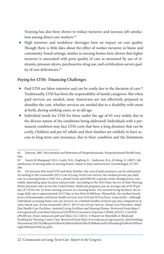 ■■

Training has also been shown to reduce turnover and increase job satisfaction among direct care workers.62
High turnover and workforce shortages have an impact on care quality.
Though there is little data about the effect of worker turnover in home and
community-based settings, studies in nursing homes have shown that higher
turnover is associated with poor quality of care as measured by use of restraints, pressure ulcers, psychoactive drug use, and certification survey quality of care deficiencies.63

Paying for LTSS: Financing Challenges
■■

■■

Paid LTSS are labor-intensive and can be costly due to the duration of care.64
Traditionally, LTSS has been the responsibility of family caregivers. But when
paid services are needed, most Americans are not effectively prepared to
shoulder the cost, whether services are needed due to a disability with onset
at birth, during working years, or in old age.
Individual needs for LTSS for those under the age of 65 vary widely due to
the diverse nature of the conditions being addressed. Individuals with a permanent condition may face LTSS costs that have a long duration that can be
costly. Children and pre-65 adults and their families are unlikely to have access to long-term care insurance, due to their condition and the limitations

62	 Dawson, 2007. Recruitment and Retention of Paraprofessionals. Paraprofessional Health Institute.
63	 Seavey & Marquand, 2011; Castle, N.G., Engberg, E., Anderson, R.A., & Meng, A. (2007). Job
satisfaction of nursing aides in nursing homes: Intent to leave and turnover. Gerontologist, 47:193–
204.
64	 For persons that need LTSS and their families, the cost of paid assistance can be substantial.
According to the Genworth’s 2013 Cost of Long-Term Care Survey, the median private pay daily
rate in a nursing home is $207 for a shared room and $280 for a private room, though prices vary
widely depending upon location and provider. According to the 2012 Eljay Survey of State Nursing
Home payment rates across the United States, Medicaid programs pay an average rate of $178 per
day ($7.42/hr) for 24-hour nursing services in a nursing home. For assisted living facilities, the average daily rate is approximately $117/day or less than $5.00/hour. Meanwhile, the median hourly
prices of homemaker and home health services were $18 and $19 an hour, respectively—although
individuals accessing home care use services on a limited number of hours per day compared to facility-based care. [From Genworth (2013). 2013 Cost of Care Survey: Home Care Providers, Adult
Day Health Care Facilities, Assisted Living Facilities and Nursing Homes. Retrieved from https://
www.genworth.com/dam/Americas/US/PDFs/Consumer/corporate/130568_032213_Cost%20
of%20Care_Final_nonsecure.pdf and Eljay, LLC (2012). A Report on Shortfalls in Medicaid
Funding for Nursing Center Care. Retrieved from http://www.ahcancal.org/research_data/funding/
Documents/2012%20Report%20on%20Shortfalls%20in%20Medicaid%20Funding%20for%20Nursing%20Home%20Care.pdf].

22 Commission on Long-Term Care Report to the Congress

 