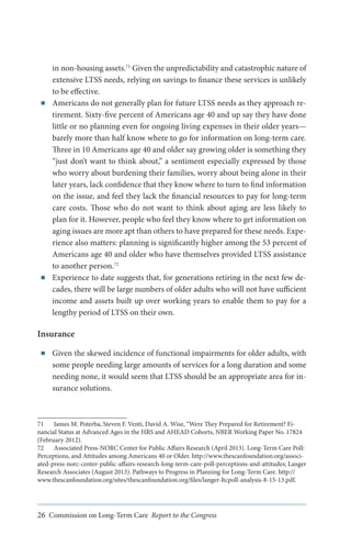 ■■

■■

in non-housing assets.71 Given the unpredictability and catastrophic nature of
extensive LTSS needs, relying on savings to finance these services is unlikely
to be effective.
Americans do not generally plan for future LTSS needs as they approach retirement. Sixty-five percent of Americans age 40 and up say they have done
little or no planning even for ongoing living expenses in their older years—
barely more than half know where to go for information on long-term care.
Three in 10 Americans age 40 and older say growing older is something they
“just don’t want to think about,” a sentiment especially expressed by those
who worry about burdening their families, worry about being alone in their
later years, lack confidence that they know where to turn to find information
on the issue, and feel they lack the financial resources to pay for long-term
care costs. Those who do not want to think about aging are less likely to
plan for it. However, people who feel they know where to get information on
aging issues are more apt than others to have prepared for these needs. Experience also matters: planning is significantly higher among the 53 percent of
Americans age 40 and older who have themselves provided LTSS assistance
to another person.72
Experience to date suggests that, for generations retiring in the next few decades, there will be large numbers of older adults who will not have sufficient
income and assets built up over working years to enable them to pay for a
lengthy period of LTSS on their own.

Insurance
■■

Given the skewed incidence of functional impairments for older adults, with
some people needing large amounts of services for a long duration and some
needing none, it would seem that LTSS should be an appropriate area for insurance solutions.

71	 James M. Poterba, Steven F. Venti, David A. Wise, “Were They Prepared for Retirement? Financial Status at Advanced Ages in the HRS and AHEAD Cohorts, NBER Working Paper No. 17824
(February 2012).
72	 Associated Press-NORC Center for Public Affairs Research (April 2013). Long-Term Care Poll:
Perceptions, and Attitudes among Americans 40 or Older. http://www.thescanfoundation.org/associated-press-norc-center-public-affairs-research-long-term-care-poll-perceptions-and-attitudes; Langer
Research Associates (August 2013). Pathways to Progress in Planning for Long-Term Care. http://
www.thescanfoundation.org/sites/thescanfoundation.org/files/langer-ltcpoll-analysis-8-15-13.pdf.

26 Commission on Long-Term Care Report to the Congress

 