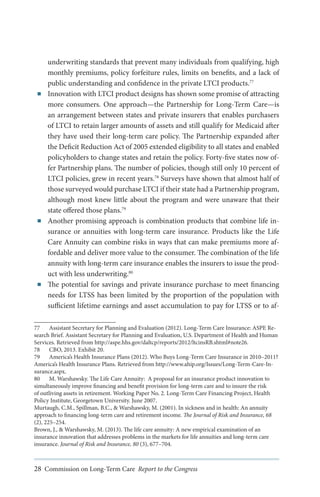 ■■

■■

■■

underwriting standards that prevent many individuals from qualifying, high
monthly premiums, policy forfeiture rules, limits on benefits, and a lack of
public understanding and confidence in the private LTCI products.77
Innovation with LTCI product designs has shown some promise of attracting
more consumers. One approach—the Partnership for Long-Term Care—is
an arrangement between states and private insurers that enables purchasers
of LTCI to retain larger amounts of assets and still qualify for Medicaid after
they have used their long-term care policy. The Partnership expanded after
the Deficit Reduction Act of 2005 extended eligibility to all states and enabled
policyholders to change states and retain the policy. Forty-five states now offer Partnership plans. The number of policies, though still only 10 percent of
LTCI policies, grew in recent years.78 Surveys have shown that almost half of
those surveyed would purchase LTCI if their state had a Partnership program,
although most knew little about the program and were unaware that their
state offered those plans.79
Another promising approach is combination products that combine life insurance or annuities with long-term care insurance. Products like the Life
Care Annuity can combine risks in ways that can make premiums more affordable and deliver more value to the consumer. The combination of the life
annuity with long-term care insurance enables the insurers to issue the product with less underwriting.80
The potential for savings and private insurance purchase to meet financing
needs for LTSS has been limited by the proportion of the population with
sufficient lifetime earnings and asset accumulation to pay for LTSS or to af-

77	 Assistant Secretary for Planning and Evaluation (2012). Long-Term Care Insurance: ASPE Research Brief. Assistant Secretary for Planning and Evaluation, U.S. Department of Health and Human
Services. Retrieved from http://aspe.hhs.gov/daltcp/reports/2012/ltcinsRB.shtml#note26.
78	 CBO, 2013. Exhibit 20.
79	 America’s Health Insurance Plans (2012). Who Buys Long-Term Care Insurance in 2010–2011?
America’s Health Insurance Plans. Retrieved from http://www.ahip.org/Issues/Long-Term-Care-Insurance.aspx.
80	 M. Warshawsky. The Life Care Annuity: A proposal for an insurance product innovation to
simultaneously improve financing and benefit provision for long-term care and to insure the risk
of outliving assets in retirement. Working Paper No. 2. Long-Term Care Financing Project, Health
Policy Institute, Georgetown University. June 2007.
Murtaugh, C.M., Spillman, B.C., & Warshawsky, M. (2001). In sickness and in health: An annuity
approach to financing long-term care and retirement income. The Journal of Risk and Insurance, 68
(2), 225–254.
Brown, J., & Warshawsky, M. (2013). The life care annuity: A new empirical examination of an
insurance innovation that addresses problems in the markets for life annuities and long-term care
insurance. Journal of Risk and Insurance, 80 (3), 677–704.

28 Commission on Long-Term Care Report to the Congress

 