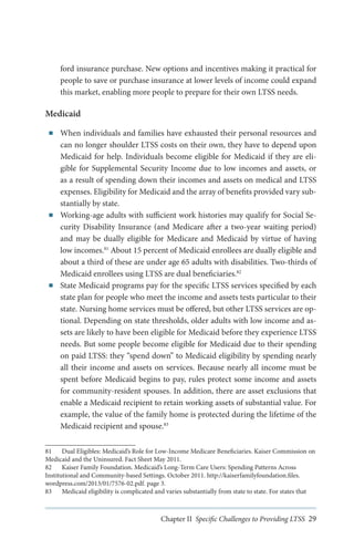 ford insurance purchase. New options and incentives making it practical for
people to save or purchase insurance at lower levels of income could expand
this market, enabling more people to prepare for their own LTSS needs.

Medicaid
■■

■■

■■

When individuals and families have exhausted their personal resources and
can no longer shoulder LTSS costs on their own, they have to depend upon
Medicaid for help. Individuals become eligible for Medicaid if they are eligible for Supplemental Security Income due to low incomes and assets, or
as a result of spending down their incomes and assets on medical and LTSS
expenses. Eligibility for Medicaid and the array of benefits provided vary substantially by state.
Working-age adults with sufficient work histories may qualify for Social Security Disability Insurance (and Medicare after a two-year waiting period)
and may be dually eligible for Medicare and Medicaid by virtue of having
low incomes.81 About 15 percent of Medicaid enrollees are dually eligible and
about a third of these are under age 65 adults with disabilities. Two-thirds of
Medicaid enrollees using LTSS are dual beneficiaries.82
State Medicaid programs pay for the specific LTSS services specified by each
state plan for people who meet the income and assets tests particular to their
state. Nursing home services must be offered, but other LTSS services are optional. Depending on state thresholds, older adults with low income and assets are likely to have been eligible for Medicaid before they experience LTSS
needs. But some people become eligible for Medicaid due to their spending
on paid LTSS: they “spend down” to Medicaid eligibility by spending nearly
all their income and assets on services. Because nearly all income must be
spent before Medicaid begins to pay, rules protect some income and assets
for community-resident spouses. In addition, there are asset exclusions that
enable a Medicaid recipient to retain working assets of substantial value. For
example, the value of the family home is protected during the lifetime of the
Medicaid recipient and spouse.83

81	 Dual Eligibles: Medicaid’s Role for Low-Income Medicare Beneficiaries. Kaiser Commission on
Medicaid and the Uninsured. Fact Sheet May 2011.
82	 Kaiser Family Foundation. Medicaid’s Long-Term Care Users: Spending Patterns Across
Institutional and Community-based Settings. October 2011. http://kaiserfamilyfoundation.files.
wordpress.com/2013/01/7576-02.pdf. page 3.
83	 Medicaid eligibility is complicated and varies substantially from state to state. For states that

Chapter II Specific Challenges to Providing LTSS 29

 