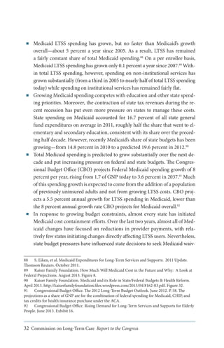 ■■

■■

■■

■■

Medicaid LTSS spending has grown, but no faster than Medicaid’s growth
overall—about 5 percent a year since 2005. As a result, LTSS has remained
a fairly constant share of total Medicaid spending.88 On a per enrollee basis,
Medicaid LTSS spending has grown only 0.1 percent a year since 2007.89 Within total LTSS spending, however, spending on non-institutional services has
grown substantially (from a third in 2005 to nearly half of total LTSS spending
today) while spending on institutional services has remained fairly flat.
Growing Medicaid spending competes with education and other state spending priorities. Moreover, the contraction of state tax revenues during the recent recession has put even more pressure on states to manage these costs.
State spending on Medicaid accounted for 16.7 percent of all state general
fund expenditures on average in 2011, roughly half the share that went to elementary and secondary education, consistent with its share over the preceding half decade. However, recently Medicaid’s share of state budgets has been
growing—from 14.8 percent in 2010 to a predicted 19.6 percent in 2012.90
Total Medicaid spending is predicted to grow substantially over the next decade and put increasing pressure on federal and state budgets. The Congressional Budget Office (CBO) projects Federal Medicaid spending growth of 8
percent per year, rising from 1.7 of GNP today to 3.6 percent in 2037.91 Much
of this spending growth is expected to come from the addition of a population
of previously uninsured adults and not from growing LTSS costs. CBO projects a 5.5 percent annual growth for LTSS spending in Medicaid, lower than
the 8 percent annual growth rate CBO projects for Medicaid overall.92
In response to growing budget constraints, almost every state has initiated
Medicaid cost containment efforts. Over the last two years, almost all of Medicaid changes have focused on reductions in provider payments, with relatively few states initiating changes directly affecting LTSS users. Nevertheless,
state budget pressures have influenced state decisions to seek Medicaid waiv-

88	 S. Eiken, et al. Medicaid Expenditures for Long-Term Services and Supports: 2011 Update.
Thomson Reuters. October 2011.
89	 Kaiser Family Foundation. How Much Will Medicaid Cost in the Future and Why: A Look at
Federal Projections. August 2013. Figure 8.
90	 Kaiser Family Foundation. Medicaid and its Role in State/Federal Budgets & Health Reform.
April 2013. http://kaiserfamilyfoundation.files.wordpress.com/2013/04/8162-03.pdf. Figure 32.
91	 Congressional Budget Office. The 2012 Long-Term Budget Outlook. June 2012. P. 58. The
projections as a share of GNP are for the combination of federal spending for Medicaid, CHIP, and
tax credits for health insurance purchase under the ACA.
92	 Congressional Budget Office. Rising Demand for Long-Term Services and Supports for Elderly
People. June 2013. Exhibit 16.

32 Commission on Long-Term Care Report to the Congress

 