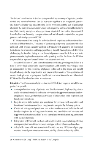 The lack of coordination is further compounded by an array of agencies, professionals and paraprofessionals that do not work together in an integrated, personand family-centered way. In addition to access problems and the lack of consumer
choice in the current system, individuals with cognitive and functional limitations
and their family caregivers also experience disjointed care often disconnected
from health care, housing, transportation and social services needed to support
person- and family-centered LTSS.
LTSS are essential but costly for individuals with cognitive and functional limitations and their families. The array of confusing and poorly coordinated health
care and LTSS creates a greater cost for individuals with cognitive or functional
limitations, their families, and taxpayers than it should. Paying for needed LTSS is
challenging for families facing severe financial pressures and for federal and state
governments facing fiscal constraints and a growing need in the future for LTSS as
the population ages and overall health care expenditures rise.
The current system of LTSS cannot meet the needs of a growing population in a
time of severe fiscal constraints. Improvements in LTSS need to be developed with
an appreciation for the economic challenges today and in the future and should
include changes in the organization and payment for services. The application of
new technologies can help improve health outcomes and lower the overall costs of
LTSS and health-related services in the future.
Principles: The Commission believes that the LTSS delivery system should be organized to provide:
■■ A comprehensive array of person- and family-centered, high-quality, financially-sustainable medical and social services and supports that meets the heterogeneous needs, preferences and values of individuals with cognitive and
functional limitations.
■■ Easy-to-access information and assistance for persons with cognitive and
functional limitations and their caregivers to navigate the delivery system.
■■ Choice of settings and providers, the active involvement of individuals and
family caregivers in making care decisions, and the delivery of services and
supports that meet individuals’ needs in the least restrictive setting consistent
with their preferences.
■■ Integration of LTSS with medical and health-related care, including effective
management of transitions between one type or level of care and another.
■■ Affordable, more efficient, coordinated health care and LTSS that aligns payment to reward providers for outcomes, quality of care and quality of life.

36 Commission on Long-Term Care Report to the Congress

 