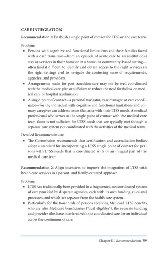 CARE INTEGRATION
Recommendation 1: Establish a single point of contact for LTSS on the care team.
Problem:
■■ Persons with cognitive and functional limitations and their families faced
with a care transition—from an episode of acute care to an institutional
stay or services in their home or in a home- or community-based setting—
often find it difficult to identify and obtain access to the right services in
the right settings and to navigate the confusing maze of requirements,
agencies, and providers.
■■ Arrangements made for post-transition care may not be well coordinated
with the medical care plan or sufficient to reduce the need for follow-on medical care or hospital readmission.
■■ A single point of contact—a personal navigator, case manager or care coordinator—for the individual with cognitive and functional limitations and primary caregiver can address issues that arise with their LTSS needs. A medical
professional who serves as the single point of contact with the medical care
team alone is not sufficient for LTSS needs that are typically met through a
separate care system not coordinated with the activities of the medical team.
Detailed Recommendation:
■■ The Commission recommends that certification and accreditation bodies
adopt a standard for incorporating a LTSS single point of contact for persons with LTSS needs that is coordinated with or an integral part of the
medical care team.
Recommendation 2: Align incentives to improve the integration of LTSS with
health care services in a person- and family-centered approach.
Problem:
■■ LTSS has traditionally been provided in a fragmented, uncoordinated system
of care provided by disparate agencies, each with its own funding, rules and
processes, and which are separate from the health care system.
■■ Particularly for the two-thirds of persons receiving Medicaid LTSS benefits
who are also Medicare beneficiaries (“dual eligibles”), the separate funding
and provider silos have interfered with the coordinated care for an individual
across the continuum of care.

Chapter III Recommendations 39

 
