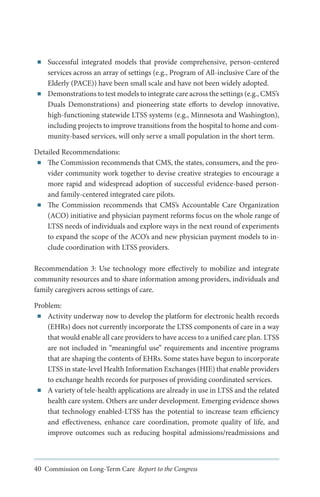 ■■

■■

Successful integrated models that provide comprehensive, person-centered
services across an array of settings (e.g., Program of All-inclusive Care of the
Elderly (PACE)) have been small scale and have not been widely adopted.
Demonstrations to test models to integrate care across the settings (e.g., CMS’s
Duals Demonstrations) and pioneering state efforts to develop innovative,
high-functioning statewide LTSS systems (e.g., Minnesota and Washington),
including projects to improve transitions from the hospital to home and community-based services, will only serve a small population in the short term.

Detailed Recommendations:
■■ The Commission recommends that CMS, the states, consumers, and the provider community work together to devise creative strategies to encourage a
more rapid and widespread adoption of successful evidence-based personand family-centered integrated care pilots.
■■ The Commission recommends that CMS’s Accountable Care Organization
(ACO) initiative and physician payment reforms focus on the whole range of
LTSS needs of individuals and explore ways in the next round of experiments
to expand the scope of the ACO’s and new physician payment models to include coordination with LTSS providers.
Recommendation 3: Use technology more effectively to mobilize and integrate
community resources and to share information among providers, individuals and
family caregivers across settings of care.
Problem:
■■ Activity underway now to develop the platform for electronic health records
(EHRs) does not currently incorporate the LTSS components of care in a way
that would enable all care providers to have access to a unified care plan. LTSS
are not included in “meaningful use” requirements and incentive programs
that are shaping the contents of EHRs. Some states have begun to incorporate
LTSS in state-level Health Information Exchanges (HIE) that enable providers
to exchange health records for purposes of providing coordinated services.
■■ A variety of tele-health applications are already in use in LTSS and the related
health care system. Others are under development. Emerging evidence shows
that technology enabled-LTSS has the potential to increase team efficiency
and effectiveness, enhance care coordination, promote quality of life, and
improve outcomes such as reducing hospital admissions/readmissions and

40 Commission on Long-Term Care Report to the Congress

 