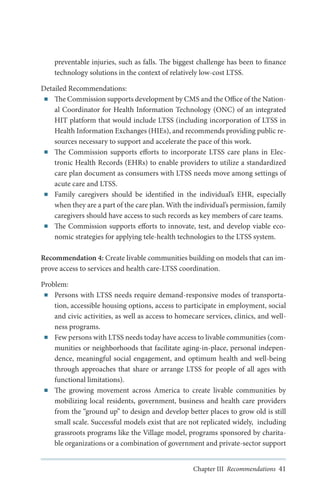 preventable injuries, such as falls. The biggest challenge has been to finance
technology solutions in the context of relatively low-cost LTSS.
Detailed Recommendations:
■■ The Commission supports development by CMS and the Office of the National Coordinator for Health Information Technology (ONC) of an integrated
HIT platform that would include LTSS (including incorporation of LTSS in
Health Information Exchanges (HIEs), and recommends providing public resources necessary to support and accelerate the pace of this work.
■■ The Commission supports efforts to incorporate LTSS care plans in Electronic Health Records (EHRs) to enable providers to utilize a standardized
care plan document as consumers with LTSS needs move among settings of
acute care and LTSS.
■■ Family caregivers should be identified in the individual’s EHR, especially
when they are a part of the care plan. With the individual’s permission, family
caregivers should have access to such records as key members of care teams.  
■■ The Commission supports efforts to innovate, test, and develop viable economic strategies for applying tele-health technologies to the LTSS system.
Recommendation 4: Create livable communities building on models that can improve access to services and health care-LTSS coordination.
Problem:
■■ Persons with LTSS needs require demand-responsive modes of transportation, accessible housing options, access to participate in employment, social
and civic activities, as well as access to homecare services, clinics, and wellness programs.
■■ Few persons with LTSS needs today have access to livable communities (communities or neighborhoods that facilitate aging-in-place, personal independence, meaningful social engagement, and optimum health and well-being
through approaches that share or arrange LTSS for people of all ages with
functional limitations).
■■ The growing movement across America to create livable communities by
mobilizing local residents, government, business and health care providers
from the “ground up” to design and develop better places to grow old is still
small scale. Successful models exist that are not replicated widely, including
grassroots programs like the Village model, programs sponsored by charitable organizations or a combination of government and private-sector support
Chapter III Recommendations 41

 