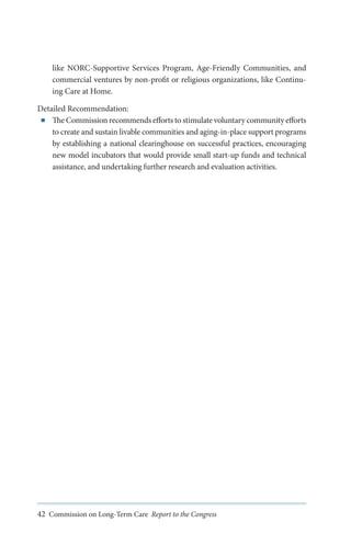 like NORC-Supportive Services Program, Age-Friendly Communities, and
commercial ventures by non-profit or religious organizations, like Continuing Care at Home.
Detailed Recommendation:
■■ The Commission recommends efforts to stimulate voluntary community efforts
to create and sustain livable communities and aging-in-place support programs
by establishing a national clearinghouse on successful practices, encouraging
new model incubators that would provide small start-up funds and technical
assistance, and undertaking further research and evaluation activities.

42 Commission on Long-Term Care Report to the Congress

 