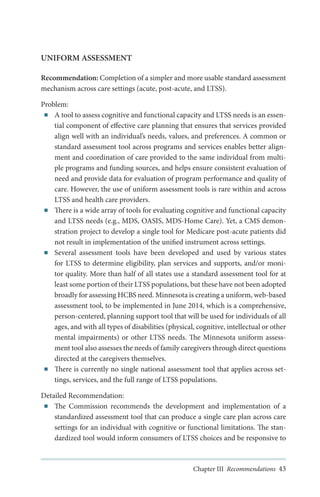 UNIFORM ASSESSMENT
Recommendation: Completion of a simpler and more usable standard assessment
mechanism across care settings (acute, post-acute, and LTSS).
Problem:
■■ A tool to assess cognitive and functional capacity and LTSS needs is an essential component of effective care planning that ensures that services provided
align well with an individual’s needs, values, and preferences. A common or
standard assessment tool across programs and services enables better alignment and coordination of care provided to the same individual from multiple programs and funding sources, and helps ensure consistent evaluation of
need and provide data for evaluation of program performance and quality of
care. However, the use of uniform assessment tools is rare within and across
LTSS and health care providers.
■■ There is a wide array of tools for evaluating cognitive and functional capacity
and LTSS needs (e.g., MDS, OASIS, MDS-Home Care). Yet, a CMS demonstration project to develop a single tool for Medicare post-acute patients did
not result in implementation of the unified instrument across settings.
■■ Several assessment tools have been developed and used by various states
for LTSS to determine eligibility, plan services and supports, and/or monitor quality. More than half of all states use a standard assessment tool for at
least some portion of their LTSS populations, but these have not been adopted
broadly for assessing HCBS need. Minnesota is creating a uniform, web-based
assessment tool, to be implemented in June 2014, which is a comprehensive,
person-centered, planning support tool that will be used for individuals of all
ages, and with all types of disabilities (physical, cognitive, intellectual or other
mental impairments) or other LTSS needs. The Minnesota uniform assessment tool also assesses the needs of family caregivers through direct questions
directed at the caregivers themselves.
■■ There is currently no single national assessment tool that applies across settings, services, and the full range of LTSS populations.
Detailed Recommendation:
■■ The Commission recommends the development and implementation of a
standardized assessment tool that can produce a single care plan across care
settings for an individual with cognitive or functional limitations. The standardized tool would inform consumers of LTSS choices and be responsive to

Chapter III Recommendations 43

 