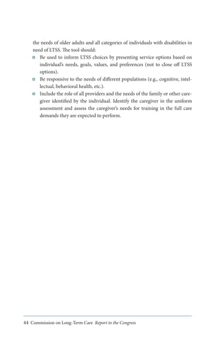the needs of older adults and all categories of individuals with disabilities in
need of LTSS. The tool should:
Be used to inform LTSS choices by presenting service options based on
individual’s needs, goals, values, and preferences (not to close off LTSS
options).
Be responsive to the needs of different populations (e.g., cognitive, intellectual, behavioral health, etc.).
Include the role of all providers and the needs of the family or other caregiver identified by the individual. Identify the caregiver in the uniform
assessment and assess the caregiver’s needs for training in the full care
demands they are expected to perform.

44 Commission on Long-Term Care Report to the Congress

 