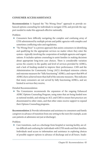 CONSUMER ACCESS/ASSISTANCE
Recommendation 1: Expand the “No Wrong Door” approach to provide enhanced options counseling for individuals to navigate LTSS, and provide the support needed to make this approach effective nationally.
Problem:
■■ Consumers have difficulty navigating the complex and confusing array of
LTSS administered by multiple private and public agencies with complex and
sometimes conflicting rules and regulations.
■■ “No Wrong Door” is a proven approach that assists consumers in identifying
and qualifying for the appropriate services no matter where they enter the
system—typically involving the cooperation of multiple agencies and organizations. It includes options counseling to assist families in making decisions
about appropriate long-term care choices. There is considerable variation
across the country in the quality and level of services provided by ADRCs,
and a lack of funding needed to improve their performance. CMS and the
Administration for Community Living (ACL) developed extensive criteria
and outcome measures for “fully functioning” ADRCs, and report that 80% of
ADRCs have achieved more than half of the outcome measures. This indicates
that many consumers are not served by fully functioning ADRCs, and are
limited in services they receive.
Detailed Recommendation:
■■ The Commission recommends the expansion of the ongoing Enhanced
ADRC Options Counseling Program, using states that are being funded now
as national models, and relying on ACL and CMS to ensure best practices are
disseminated to other states, and that other states receive support to expand
their Options Counseling programs.
Recommendation 2: Provide information and assistance to consumers and family
caregivers in advance of transition from one setting to the next (for example, acute
care patients at admission not just at discharge).
Problem:
■■ Care transitions, such as a discharge from hospital or nursing facility, are often difficult and confusing for individuals with LTSS needs and their families.
Individuals need access to information and assistance in exploring choices
of possible support options in advance of discharge and at all hours. InadeChapter III Recommendations 45

 