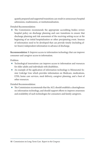 quately prepared and supported transitions can result in unnecessary hospital
admissions, readmissions, or institutionalization.
Detailed Recommendation:
■■ The Commission recommends the appropriate accrediting bodies review
hospital policy on discharge planning and care transitions to ensure that
discharge planning and risk assessment of the receiving setting occur at the
beginning of an initial hospitalization or other precipitating event. Sources
of information need to be developed that can provide timely (including after-hours) independent information in advance of discharge.
Recommendation 3: Improve access to information technology that can improve
consumer and caregiver access to information.
Problem:
■■ Technological innovations can improve access to information and resources
for older adults and individuals with disabilities.
■■ An example of the application of information technology is Minnesota’s Senior LinkAge Line which provides information on Medicare, medications,
LTSS, home care services, meal delivery, caregiver planning, and a host of
other resources.
Detailed Recommendation:
■■ The Commission recommends that the ACL should establish a clearinghouse
on information technology, and should support efforts to improve awareness
and availability of such technologies for consumers and family caregivers.

46 Commission on Long-Term Care Report to the Congress

 