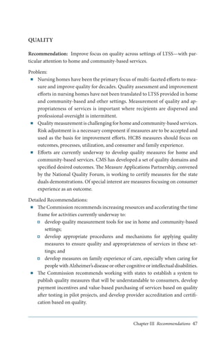 QUALITY
Recommendation: Improve focus on quality across settings of LTSS—with particular attention to home and community-based services.
Problem:
■■ Nursing homes have been the primary focus of multi-faceted efforts to measure and improve quality for decades. Quality assessment and improvement
efforts in nursing homes have not been translated to LTSS provided in home
and community-based and other settings. Measurement of quality and appropriateness of services is important where recipients are dispersed and
professional oversight is intermittent.
■■ Quality measurement is challenging for home and community-based services.
Risk adjustment is a necessary component if measures are to be accepted and
used as the basis for improvement efforts. HCBS measures should focus on
outcomes, processes, utilization, and consumer and family experience.
■■ Efforts are currently underway to develop quality measures for home and
community-based services. CMS has developed a set of quality domains and
specified desired outcomes. The Measure Applications Partnership, convened
by the National Quality Forum, is working to certify measures for the state
duals demonstrations. Of special interest are measures focusing on consumer
experience as an outcome.
Detailed Recommendations:
■■ The Commission recommends increasing resources and accelerating the time
frame for activities currently underway to:
develop quality measurement tools for use in home and community-based
settings;
develop appropriate procedures and mechanisms for applying quality
measures to ensure quality and appropriateness of services in these settings; and
develop measures on family experience of care, especially when caring for
people with Alzheimer’s disease or other cognitive or intellectual disabilities.
■■ The Commission recommends working with states to establish a system to
publish quality measures that will be understandable to consumers, develop
payment incentives and value-based purchasing of services based on quality
after testing in pilot projects, and develop provider accreditation and certification based on quality.

Chapter III Recommendations 47

 