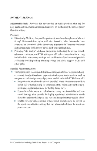 PAYMENT REFORM
Recommendation: Advocate for new models of public payment that pay for
post-acute and long-term services and supports on the basis of the service rather
than the setting.
Problem:
■■ Historically, Medicare has paid for post-acute care based on phases of a beneficiary’s illness as defined by a specific site of service, rather than on the characteristics or care needs of the beneficiary. Payments for the same consumer
and services vary considerably across post-acute care settings.
■■ Providing “site-neutral” Medicare payment on the basis of the service provided across post-acute and LTSS settings would reduce incentives for serving
individuals in more costly settings and could reduce Medicare (and possibly
Medicaid) overall spending, realizing savings that could support HCBS and
other LTSS.
Detailed Recommendation:
■■ The Commission recommends that necessary regulatory or legislative changes be made to adjust Medicare payment rates for post-acute services; and to
test person- and family-centered payment models to include LTSS that would:
Pay providers based on the service provided to the consumer rather than
site of care (while allowing for separation of the room and board components and capital adjustment for facility-based care).
Ensure beneficiaries are served where necessary care is available and provided. Settings that provide for highly specialized rehabilitation needs
should be exempted and paid in a way that recognizes their special value.
Enable persons with cognitive or functional limitations to be served in
the most cost-effective setting that can adequately deliver the most appropriate care.

48 Commission on Long-Term Care Report to the Congress

 