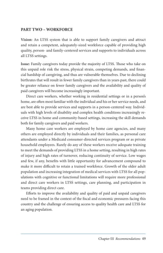 PART TWO – WORKFORCE
Vision: An LTSS system that is able to support family caregivers and attract
and retain a competent, adequately-sized workforce capable of providing high
quality, person- and family-centered services and supports to individuals across
all LTSS settings.
Issue: Family caregivers today provide the majority of LTSS. Those who take on
this unpaid role risk the stress, physical strain, competing demands, and financial hardship of caregiving, and thus are vulnerable themselves. Due to declining
birthrates that will result in fewer family caregivers than in years past, there could
be greater reliance on fewer family caregivers and the availability and quality of
paid caregivers will become increasingly important.
Direct care workers, whether working in residential settings or in a person’s
home, are often most familiar with the individual and his or her service needs, and
are best able to provide services and supports in a person-centered way. Individuals with high levels of disability and complex health conditions increasingly receive LTSS in home and community-based settings, increasing the skill demands
both for family caregivers and paid workers.
Many home care workers are employed by home care agencies, and many
others are employed directly by individuals and their families, as personal care
attendants under a Medicaid consumer-directed services program or as private
household employees. Rarely do any of these workers receive adequate training
to meet the demands of providing LTSS in a home setting, resulting in high rates
of injury and high rates of turnover, reducing continuity of service. Low wages
and few, if any, benefits with little opportunity for advancement compound to
make it more difficult to retain a trained workforce. Growth of the older adult
population and increasing integration of medical services with LTSS for all populations with cognitive or functional limitations will require more professional
and direct care workers in LTSS settings, care planning, and participation in
teams providing direct care.
Efforts to improve the availability and quality of paid and unpaid caregivers
need to be framed in the context of the fiscal and economic pressures facing this
country and the challenge of ensuring access to quality health care and LTSS for
an aging population.

Chapter III Recommendations 49

 