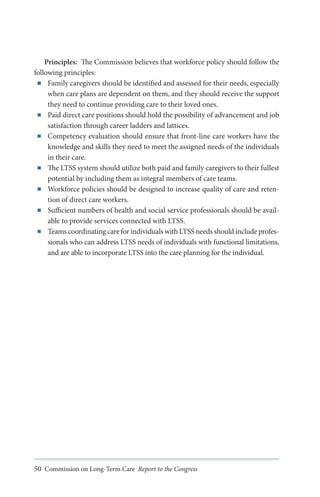 Principles: The Commission believes that workforce policy should follow the
following principles:
■■ Family caregivers should be identified and assessed for their needs, especially
when care plans are dependent on them, and they should receive the support
they need to continue providing care to their loved ones.
■■ Paid direct care positions should hold the possibility of advancement and job
satisfaction through career ladders and lattices.
■■ Competency evaluation should ensure that front-line care workers have the
knowledge and skills they need to meet the assigned needs of the individuals
in their care.
■■ The LTSS system should utilize both paid and family caregivers to their fullest
potential by including them as integral members of care teams.
■■ Workforce policies should be designed to increase quality of care and retention of direct care workers.
■■ Sufficient numbers of health and social service professionals should be available to provide services connected with LTSS.
■■ Teams coordinating care for individuals with LTSS needs should include professionals who can address LTSS needs of individuals with functional limitations,
and are able to incorporate LTSS into the care planning for the individual.

50 Commission on Long-Term Care Report to the Congress

 